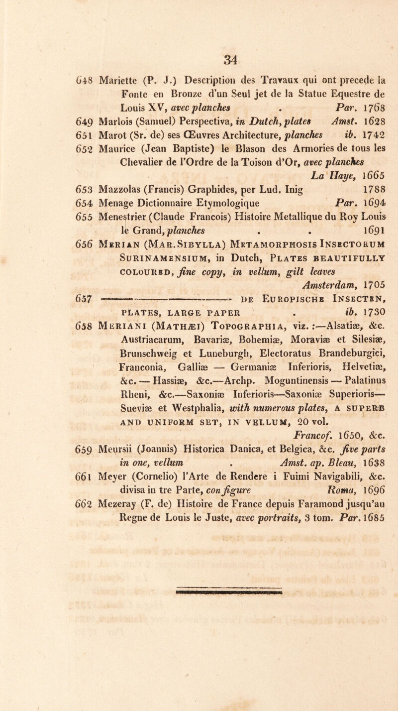 64'8 Mariette (P. J.) Description des Travaux qui ont precede ia Fonte en Bronze d’un Seul jet de la Statue Equestre de hoxnsWf avec planches , Par, 1768 649 Marlois (Samuel) Perspectiva, in Putchyplates Amst, l628 651 Marot (Sr. de) ses CEuvres Architecture, planches ib, 1742 652 Maurice (Jean Baptiste) le Blason des Armories de tons les Chevalier dc I’Ordre de laToison d’Or, avec planches La'Haye, 1665 653 Mazzolas (Francis) Graphides, per Lud. Inig 1788 654 Menage Dictionnaire Etymologique ' Par, 1694 655 Mene^itrier (Claude Francois) Histoire Metallique du Roy Louis le Grand, pla?iches . . 1691 656 Merian (Mar.Sibylla) Metamorphosis Insectorum SuRiNAMENSiUM, in Dutch, Plates beautifully COLOURED, fine copy, in vellum, gilt leaves Amsterdam, 1705 657 de Europische Insecten, PLATES, LARGE PAPER ' . lb, 1730 658 Meriani (Math.®i) Topographia, viz.:—Alsatiae, &e. Austriacarum, Bavarise, Bohemiae, Moravias et Silesiae, Brunschweig et Luneburgh, Electoratus Brandeburgici, Franconia, Gallife — Germanise Inferioris, Helvetiae, &c. — Hassiae, &c.—Archp. Moguntinensis ~ Palatinus Rheni, &c.—Saxoniae Inferioris—Saxoniae Superioris— Sueviae et Westphalia, with numerous plates, A superb AND uniform set, IN VELLUM, 20 vol. Francof, l650, &c. 659 Meursii (Joannis) Historica Danica, et Belgica, &c. five parts in one, vellum , Amst, ap, Bleau, l638 661 Meyer (Cornelio) PArte de Rendcre i Fuimi Navigabili, &c. divisa in tre Parte, cow Roma, 1696 662 Mezeray (F. de) Histoire de France depuis Faramond jusqu’au Regne de Louis le Juste, avec portraits, 3 tom. Par, 1685