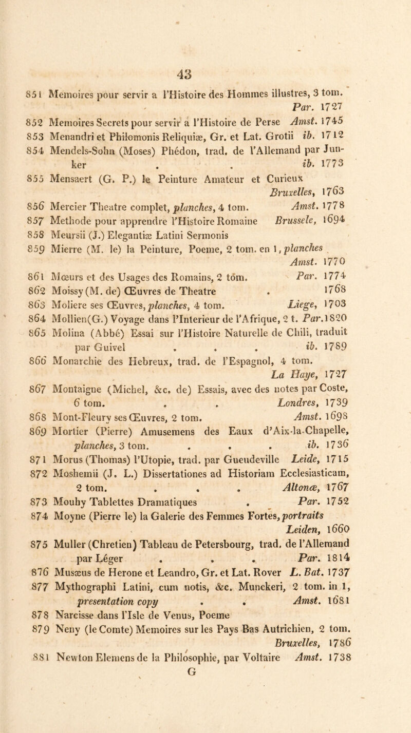 «> 831 Memoires pour servir a i’Histoire des Hoinmes illustres, 3 tom. Par. 1727 852 Memoires Secrets pour servir a I’Histoire de Perse Amst. 17^5 853 Menandriet Pbtlemonis Reliquiae, Gr. et Lat. Grotii ib. 1712 854 Mendels-Soha (Moses) Phedon, trad, de rAllemand par Jun- ker , . ib. 1773 855 Mensaert (G. P.) le Peinture Amateur et Curieux Bruxelles^ 17^3 856 Mercier Theatre complet, 4 tom. Amst. 1778 857 Methode pour apprendre PHistoire Romaine Brussele, l694 858 Meursii (J.) Elegantiae Latini Sermonis 859 Mierre (M. le) la Peinture, Poeme, 2 tom. en \ ,'planches Amst. 1770 861 M<£urs et des Usages des Remains, 2 tom. ^ 1774‘ 862 Moissy (M. de) CEuvres de Theatre . 1768 863 Moiiere ses CEuvres, 4 tom. Liege, 1703 864 Moilien(G.) Voyage dans PInterieur de I'Afrique, 2 t. Par.1820 865 Molina (Abb6) Essai sur I’Histoire Naturelle de Chili, traduit par Guivel . . , 1789 866 Monarchic des Hebreux, trad, de I’Espagnol, 4 tom. La Haye, 1727 867 Montaigne (Michel, &c. de) Essais, avec des notes par Coste, 6 tom, . . Londres, 1739 868 Mont-Fleury ses CEuvres, 2 tom. Amst, 869 Mortier (Pierre) Amusemens des Eaux d’Aix-la-Chapelle, planches, 3 tom. . . . db. 1736 871 Morus (Thomas) PUtopie, trad, par Gueudeville Leide, 1715 872 Moshemii (J, L.) Dissertationes ad Historiam Ecclesiasticam, 2 tom. . , . AltoncB, 1767 873 Mouhy Tablettes Dramatiques . Par. 1752 874 Moyne (Pierre le) la Galerie des Femmes Vories, portraits Leiden, 166O 875 Muller (Chretien) Tableau de Petersbourg, trad, de PAlleraand par L4ger . • • Par. 18l4» 876 Musaeus de Herone et Leandro, Gr. et Lat. Rover L. Bat, 1737 877 Mythographi Latini, cum notis, &c. Munckeri, 2 tom. in 1, presentation copy . • Amst. 1681 878 Narcisse dans Plsle de Venus, Poeme 879 Neny (le Comte) Memoires surles Pays Bas Autrichien, 2 tom. Bruxelles, 1786 881 Newton Elemens de la Philosophie, par Voltaire Amst. 1738 G