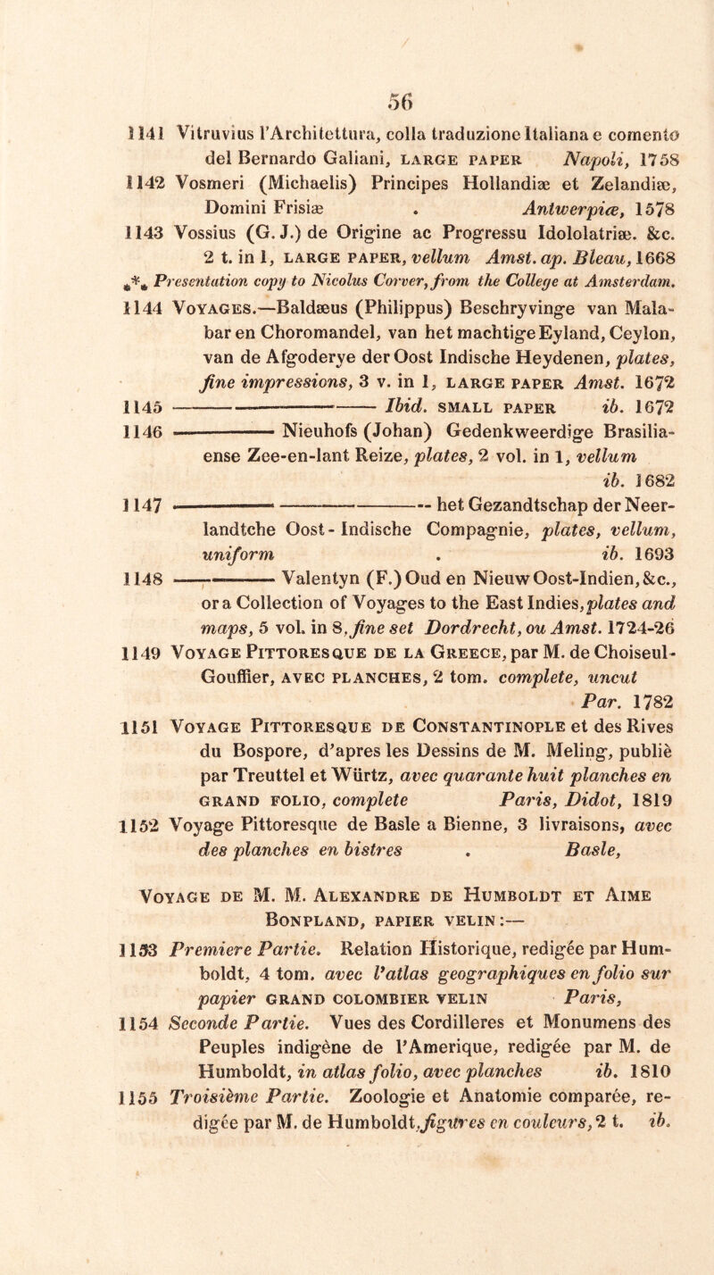 1141 Vitruvius rArchitettura, colla traduzione Italiana e comento del Bernardo Galiani, large paper Napoli, 1758 1142 Vosmeri (Michaelis) Principes Hollandiae et Zelandise, Domini Frisise . Antwerpice, 1578 1143 Vossius (G. J.)de Origine ac Progressu Idololatriaj. &c. 2 t. in 1, LARGE PAPER, vellum Amst. ap. Bleau, 1668 Preseritation copy to Nicolus Cower, from the College at Amsterdam. 1144 Voyages.—Baldseus (Philippus) Beschryving-e van Mala- bar en Choromandel, van het machtig-eEyland, Ceylon, van de Afg'oderye derOost Indische Heydenen, plates, fine impressions, 3 v. in 1, large paper Amst. 167^^ 1145 ——~ Ihid. SMALL paper ib. 1672 1146 Nieuhofs (Johan) Gedenkweerdige Brasilia- ense Zee-en-lant Reize, plates, 2 vol. in 1, vellum ib. 1682 1147 . , bet Gezandtschap der Neer- landtche Oost - Indische Compag-nie, plates, vellum, uniform , ib. 1693 1148 —p- Valentyn (F.)Oud en NieuwOost-Indien,&c., ora Collection of Voyag-es to the East Indies,and maps, 5 voL in 8, fine set Dordrecht, ou Amst. 1724-26 1149 Voyage Pittoresque de la Greece, par M. de Choiseul- Gouffier, avec planches, 2 tom. complete, uncut Par. 1782 1151 Voyage Pittoresque de Constantinople et des Rives du Bospore, d^apres les Dessins de M. Meling*, public par Treuttel et Wiirtz, avec quarante huit planches en grand folio, complete Paris, Didot, 1819 1152 Voyag’e Pittoresque de Basle a Bienne, 3 livraisons, avec des planches en bistres , Basle, Voyage de M. M. Alexandre de Humboldt et Aime Bonpland, papier velin:— 1153 Premiere Partie. Relation Flistorique, redig^e par Hum- boldt, 4 tom. avec V atlas geographiques en folio sur papier grand colombier telin Paris, 1154 Seconde Partie. Vues des Cordilleres et Monumens des Peuples indigene de PAmerique, redigee par M. de Humboldt, in atlas folio, avec planches ib, 1810 1155 Troisieme Partie. Zoologie et Anatomie comparee, re- digee par M. de Humboldt,^gtire« en coulcurs, 2 t. ib.