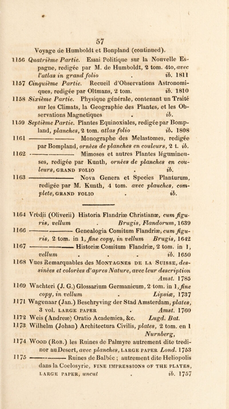 9 V 57 Voyage de Humboldt et Bonpland (continued). 1156 Quatrihme Partie. Essai Politique sur la Nouvelle Es- pagne, redig^e par M. de Humboldt, 2 tom. Aio, avec V atlas in grand folio . ih. 1811 1157 Cinquibme Partie. Recueil d'Observations Astronomi- ques, redig^e par Oilmans, 2 tom. ib. 1810 1158 Sixi^me Partie. Physique g4n6rale, contenant unTraite sur les Climats, la Geographie des Plantes, et les Ob- servations Magnetiques . ib. 1159 Septi^me Partie. Plantes Equinoxiales, redig^e par Bomp- land, planches, 2 tom. atlas folio ib* 1808 1161 Monographe des Melastomes, redig^e par Bompland, ornees de planches en couleurs, 2 t. ib. 1162 — Mimeses et autres Plantes l^gumineu- ses, redig^e par Kunth, ornees de planches en cou- leurs, GRAND FOLIO . lb. 1163 — ■ '  Nova Genera et Species Planturum, redigee par M. Kunth, 4 tom. avec plauches, com- plete, gra^d FOLIO . ib. 1164 Vrbdii (Oliverii) Historia Flandriae Christianae, cum figu~ ris, vellum . Brugis, Flandorum, 1639 1166 Genealogia Comitum Flandriae, Jigu- ris, 2 tom. in l,flne copy, in vellum Brugis, 1642 1167 ——Historiae Comitum Flandriae, 2 tom. in 1, vellum , , • ib. 1650 1168 Vues Remarquables des Mont AGNES de la Suisse, sinees et colorees d^apres Nature, avec leur description Amst. 1785 1169 Wachteri (J. G.) Glossarium Germanicum,2 tom. in I,fine copy, in vellum . Lipsice, 1737 1171 Wagenaar (Jan.) Beschryving der Stad Amsterdam, 3 vol. LARGE PAPER . Amst. 1760 1172 Weis (Andreae) Oratio Academica, &c. Lugd. Bat. 1173 Wilhelm (Johan) Architectura Civilis,2 tom. en 1 Nurnberg, 1174 Wood (Rob.) les Ruines de Palmyre autrement dite tredi- nor au Desert, avec planches, large paper Lond. 1753 1175 —- Ruines de Balbec ; autrement dite Heliopolis dans la Coelosyrie, fine impressions of the plates, large paper, uncut . ib. 1757