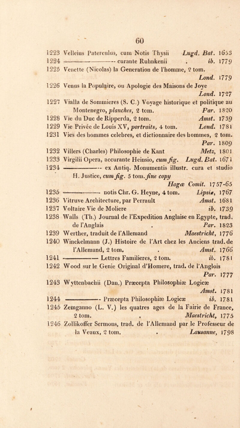 1223 Velleius Paterculus, cum Notis Thysii Liigd. Bat. \6b3 1224 curante Ruhukenii . ib. 1779 1225 Venette (Nicolas) la Generation de rhomme, 2 tom. Lend. 1779 1226 Venus la Populaire, ou Apologie des Maisons de Joye Lond. 1727 1227 Viaila de Sorninieres (S. C.) Voyage historique et politique au ^ Montenegro,2 tom. Par. 1820 1228 Vie du Due de Ripperda, 2 tom. Amst. 1739 1229 Vie Priv4e de Louis XV,4 tom. Lond, 1781 1231 Vies des homines celebres, et dictionnaire des homines, 2 tom. Par. 18O9 1232 Villers (Charles) Philosophic de Kant Metz^ 1801 1233 Virgilii Opera, accurante Heiusio, cum Jig. Lugd.Bat. 1671 1234 — ex Antiq. Monumentis illustr. cura et studio H. Justice, cum Jig. 5 tom. Jine copy HagcB Comit. 1757-65 1235 notis Chr. G. Heyne, 4 tom. Lipsie^ 1767 1236 Vitruve Architecture, par Perrault Amst. 168I 1237 Voltaire Vie de Moliere . ib. 17.39 1238 Walls (Th.) Journal de PExpedition Anglaise en Egypte, trad. de I’Anglais , Par. 1823 1239 Werther, traduit de PAllemand Maestricht, 1776 1240 Winckelmann (J.) Histoire de PArt chez les Anciens trad.de PAllemand, 2 tom, . Amst. 1766 1241 Lettres Familieres, 2 tom. ib. 1781 1242 Wood surle Genie Original d'Honiere, trad, de PAnglois Par. 1777 1243 Wyttenbachii (Dan.) Praecepta Philosophiae Logicae Amst. 1781 1244 Praecepta Philosophiae Logicae ib. 1781 1245 Zemganno (L. V.) les quatres ages de la Fairie de France, 2 tom. . Maestricht, 1775 1246 ZollikolFer Sermons, trad, de PAllemand par le Professeur de la Veaux, 2 tom. . Lausanne^ 1798 t