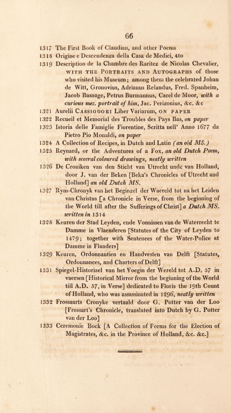 1317 The First Book of Claudian, and other Poems 1318 Origine e Descendenza della Casa de Medici, 4to 1319 Description de la Chambre des Raritez de Nicolas Chevalier, WITH THE Portraits and Autographs of those who visited his Museum; among them the celebrated Johan de Witt, Gronovius, Adrianus Relandus, Fred. Spauheim, Jacob Basnage, Petrus Burmannus, Carel de Moor, with a curious mez. portrait of himPerizonius, &c. &c 1321 Aurelii Cassiodori Liber Variarum, on paper 1322 Recueil et Memorial des Troubles des Pays Bas, ow paper 1323 Istoria deile Famiglie Florentine, Scritta nelP Anno l677 da Pietro Pio Monaldi, on paper 1324< A Collection of Recipes, in Dutch and Latin (an old MS.) 1325 Reynard, or the Adventures of a Fox, an old Dutch Poem, with several coloured drawings^ neatly written 1326 De Croniken van den Sticht van Utrecht unde van Holland, door J. van der Beken [Beka’s Chronicles of Utrecht and Holland] an old Dutch MS. 1327 Rym-Chronyk van het Beginzel der Waereld tot na het Leiden van Christus [a Chronicle in Verse, from the beginning of the World till after the Sufferings of Christ] a Dutch MS. written in 1314 1328 Keuren der Stad Leyden, ende Vonnissen van de Waterrecht te Damme in Vlaenderen [Statutes of the City of Leyden to 1479; together with Sentences of the Water»Police at Damme in Flanders] 1329 Keuren, Ordonnantien en Handvesten van Delft [Statutes, Ordonnances, and Charters of Delft] 1331 Spiegel-Historiael van het Voegin der Wereld tot A.D. 57 in vaersen [Historical Mirror from the beginning of the World till A.D. 57, in Verse] dedicated to Floris the 19th Count of Holland, who was assassinated in 1296, neatly written 1332 Frossaarts Cronyke vertaald door G. Potter van der Loo [Frossart’s Chronicle, translated into Dutch by G. Potter van der Loo] 1333 Cerenionie Bock [A Collection of Forms for the Election of Magistrates, &c. in the Province of Holland, &c. &c,]