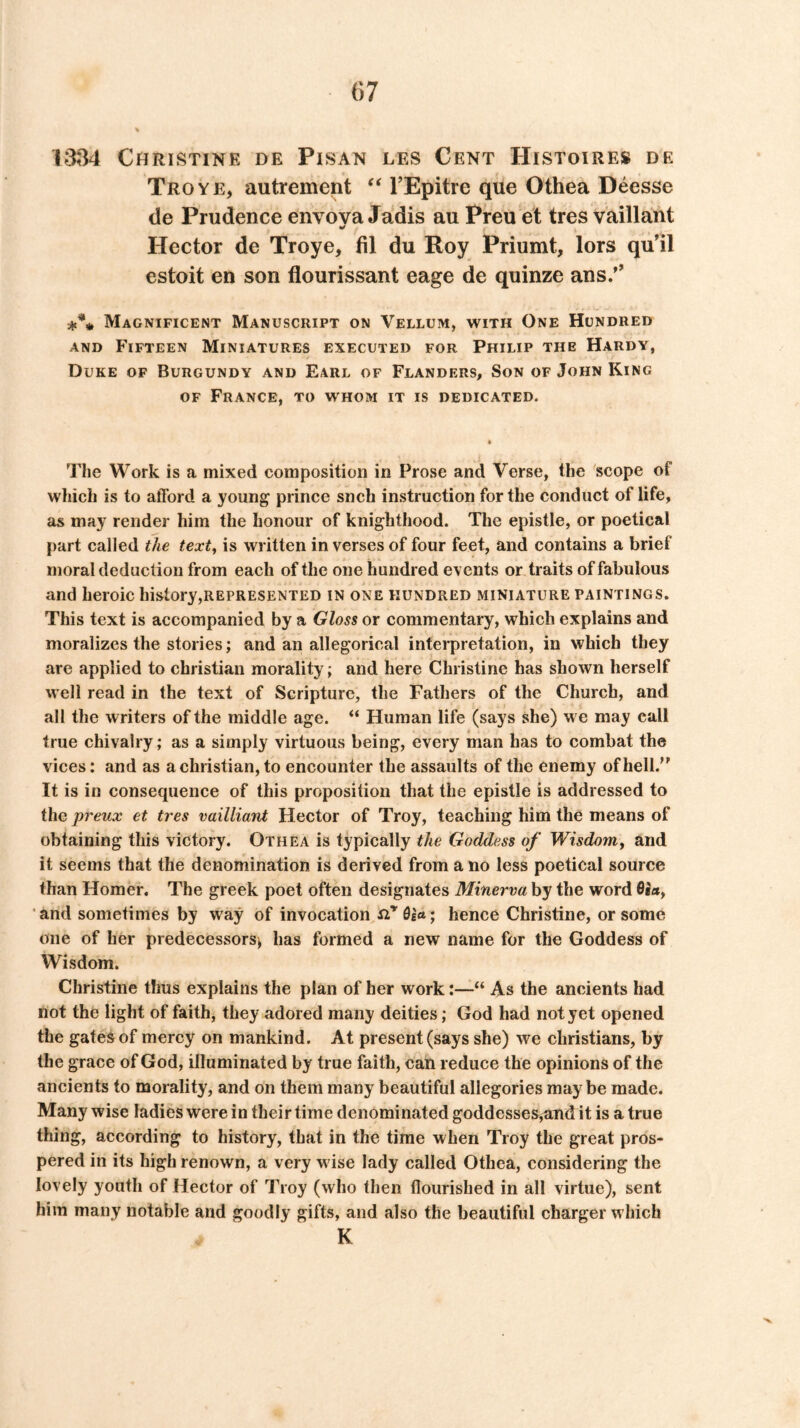 1334 Christine de Pisan les Cent Histoires de Troye, autrement TEpitre que Othea Deesse de Prudence envova Jadis au Preu et tres vaillant Hector de Troye, fil du Roy Priumt, lors qu’il estoit en son flourissant eage de quinze ans/' *** Magnificent Manuscript on Vellum, with One Hundred AND Fifteen Miniatures executed for Philip the Hardy, Duke of Burgundy and Earl of Flanders, Son of John King OF France, to whom it is dedicated. The Work is a mixed composition in Prose and Verse, the scope of which is to afford a young prince snch instruction for the conduct of life, as may render him the honour of knighthood. The epistle, or poetical part called the text^ is written in verses of four feet, and contains a brief moral deduction from each of the one hundred events or traits of fabulous and heroic history,REPRESENTED in one hundred miniature paintings. This text is accompanied by a Gloss or commentary, which explains and moralizes the stories; and an allegorical interpretation, in which they are applied to Christian morality; and here Christine has shown herself well read in the text of Scripture, the Fathers of the Church, and all the writers of the middle age. “ Human life (says she) w e may call true chivalry; as a simply virtuous being, every man has to combat the vices: and as a Christian, to encounter the assaults of the enemy of hell. It is in consequence of this proposition that the epistle is addressed to the preux et tres vailliant Hector of Troy, teaching him the means of obtaining this victory. Othea is typically the Goddess of Wisdom^ and it seems that the denomination is derived from a no less poetical source than Homer, The greek poet often designates Minerva by the word 6h, and sometimes by way of invocation hence Christine, or some one of her predecessors^ has formed a new name for the Goddess of Wisdom. Christine thus explains the plan of her work:—“ As the ancients had not the light of faith, they adored many deities; God had not yet opened the gates of mercy on mankind. At present (says she) we Christians, by the grace of God, illuminated by true faith, can reduce the opinions of the ancients to morality, and on them many beautiful allegories maybe made. Many wise ladies were in their time denominated goddesses,and it is a true thing, according to history, that in the time when Troy the great pros- pered in its high renown, a very w ise lady called Othea, considering the lovely youth of Hector of Troy (who then flourished in all virtue), sent him many notable and goodly gifts, and also the beautiful charger which K