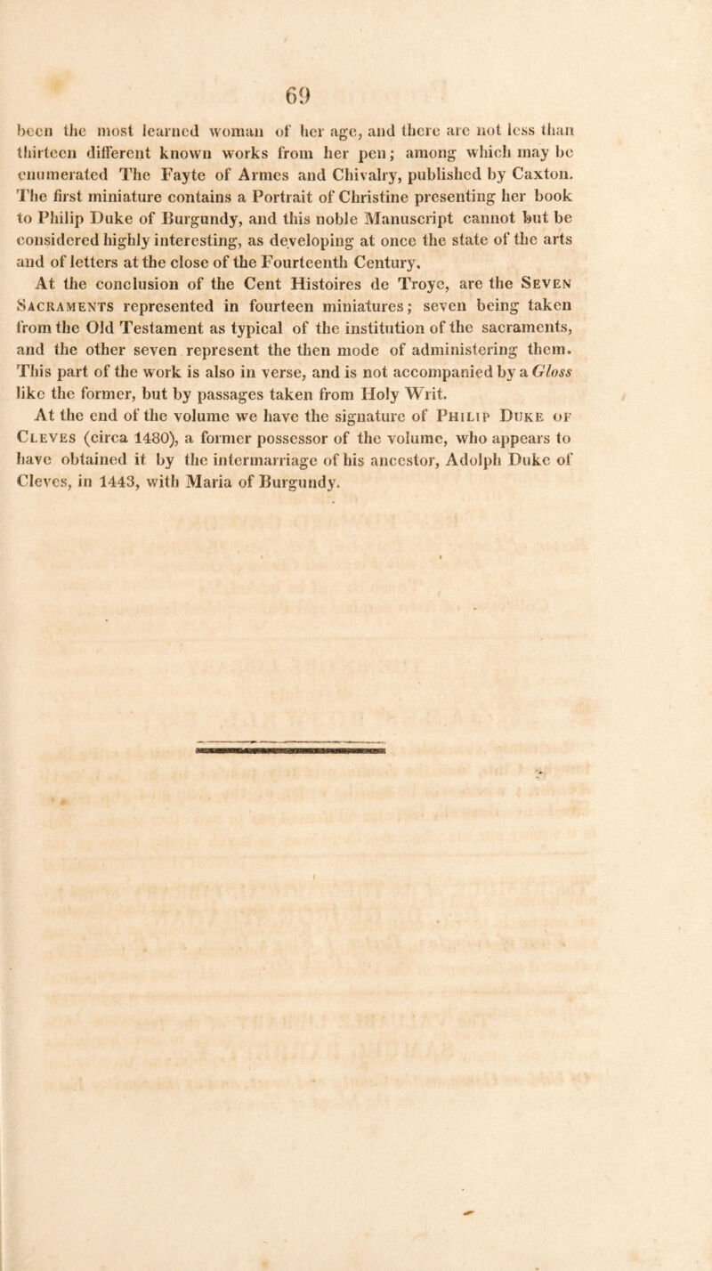 been the most learned woman of her age, and there arc not less than thirteen different known works from her pen; among which may be enumerated The Fayte of Amies and Chivalry, published by Caxton. The first miniature contains a Portrait of Christine presenting her book to Philip Duke of Burgundy, and this noble Manuscript cannot but be considered highly interesting, as developing at once the state of the arts and of letters at the close of the Fourteenth Century, At the conclusion of the Cent Histoires de Troyc, are the Seven Sacraments represented in fourteen miniatures; seven being taken from the Old Testament as typical of the institution of the sacraments, and the other seven represent the then mode of administering them. This part of the work is also in verse, and is not accompanied by a Gloss like the former, but by passages taken from Holy Writ. At the end of the volume we have the signature of Philip Duke of Cleves (circa 1480), a former possessor of the volume, who appears to have obtained it by the intermarriage of his ancestor, Adolph Duke of Cleves, in 1443, with Maria of Burgundy.