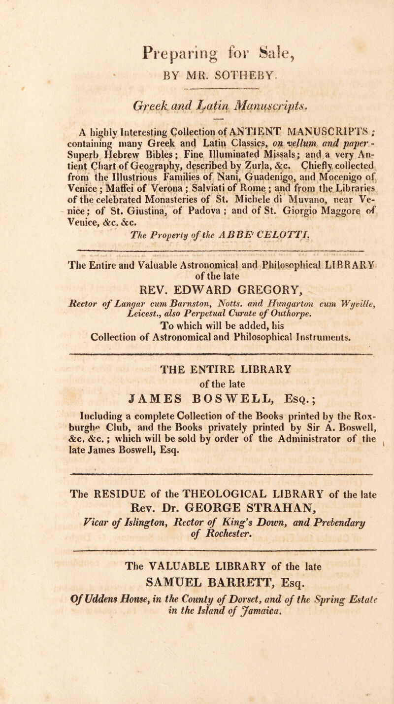 Preparing for Sale, BY MR. SOTHEBY. Greek and Latin Manuscripts. A highly Interesting Collection of ANTIENT MANUSCRIPTS ; containing many Greek and Latin Classics, on vellum and paper - Superb Hebrew Bibles; Fine Illuminated Missals; and a very An- tient Chart of Geography, described by Zurla, &c. Chiefly collected from the Illustrious Families of Nani, Guadenigo, and Mocenigo of Venice ; Maifei of Verona ; Salviati of Rome ; and from the Libraries of the celebrated Monasteries of St. Michele di Muvano, near Ve- nice ; of St. Giustina, of Padova ; and of St. Giorgio Maggore of Venice, &c. &c. The Property of the ABBE' CELOTTI. The Entire and Valuable Astronomical and Philosophical LIBRARY of the late REV. EDWARD GREGORY, Rector of Langar cum Barnstoriy Notts, and Hungarton cum WgvUley Leicest.f also Perpetual Curate of Outhorpe. To which will be added, his Collection of Astronomical and Philosophical Instruments. THE ENTIRE LIBRARY of the late JAMES BOSWELL, Esq.; Including a complete Collection of the Books printed by the Rox- burgh-c* Club, and the Books privately printed by Sir A. Boswell, &c, &c.; which will be sold by order of the Administrator of the late James Boswell, Esq. The RESIDUE of the THEOLOGICAL LIBRARY of the late Rev. Dr. GEORGE STRAHAN, Vicar of Islington^ Rector of King*s Down, and Prebendary of Rochester. The VALUABLE LIBRARY of the late SAMUEL BARRETT, Esq. Of Uddens House, in the County of Dorset, and of the Spring Estate in the Island of Jamaica.