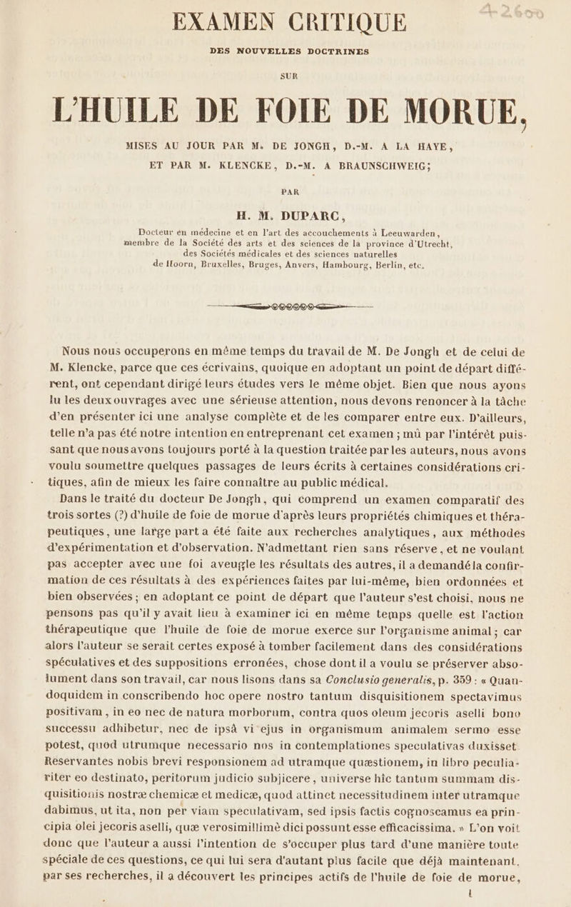 EXAMEN CRITIQUE DES NOUVELLES DOCTRINES SUR L'HUILE DE FOIE DE MORUE. MISES AU JOUR PAR M: DE JONGH, D.-M. À LA HAYE, ET PAR M. KLENCKE, D.-M. A BRAUNSCHWEIG; PAR H. M. DUPARC, Docteur én médecine et en l’art des accouchements à Leeuwarden, membre de la Société dés arts et des sciences de la province d'Utrecht, des Sociétés médicales et dés sciences naturelles de Hoorn, Bruxelles, Bruges, Anvers, Hambourg, Berlin, etc, Nous nous occuperons en même temps du travail de M. De Jongh et de celui de M. Kiencke, parce que ces écrivains, quoique en adoptant un point de départ diffé- rent, ont cependant dirigé leurs études vers le même objet. Bien que nous ayons lu les deux ouvrages avec une sérieuse attention, nous devons renoncer à la tâche d'en présenter ici une analyse complète et de les comparer entre eux. D'ailleurs, telle n’a pas été notre intention en entreprenant cet examen ; mü par l'intérêt puis- sant que nousavons toujours porté à la question traitée par les auteurs, nous avons voulu soumettre quélques passages de leurs écrits à certaines considérations cri- tiques, afin de mieux les faire connaître au public médical. Dans le traité du docteur De Jongh, qui comprend un examen comparatif des trois sortes (?) d'huile de foie de morue d'après leurs propriétés chimiques et théra- peutiques , une large part a été faite aux recherches analytiques, aux méthodés d’expérimentation et d'observation. N'admettant rien sans réserve , et ne voulant pas accepter avec une foi aveugle les résultats des autres, il a demandéla confir- mation de ces résultats à des expériences faites par lui-même, bien ordonnées et bien observées ; en adoptant ce point de départ que l’auteur s’est choisi, nous ne pensons pas qu'il y avait lieu à examiner ici en même temps quelle est l'action thérapeutique que l'huile de foie de morue exerce sur l'organisme animal ; car alors l’auteur se serait certes exposé à tomber facilement dans des considérations spéculatives et des suppositions erronées, chose dont il a voulu se préserver abso- lument dans son travail, car nous lisons dans sa Conclusio generalis, p. 359 : « Quan- doquidem in conscribendo hoc opere nostro tantum disquisitionem spectavimus positivam , in eo nec de natura morborum, contra quos oleum jecoris aselli bone successu adhibetur, nec de ipsà vi ejus in organismum animalem sermo esse potest, quod utrumque necessario nos in contemplationes speculativas duxisset. Reservantes nobis brevi responsioném ad utramque quæstionem, in libro peculia- riter eo destinato, peritorum judicio subjicere , universe hîc tantum summam dis- quisitionis nostræ chemicæ et medicæ, quod attinet necessitudinem inter utramque dabimus, ut ita, non per viam speculativam, sed ipsis factis cognoscamus ea prin- cipia olei jecoris aselli, quæ verosimillimè dici possunt esse efficacissima. » L'on voit donc que l’auteur a aussi l'intention de s’occuper plus tard d'une manière toute spéciale de ces questions, ce qui lui sera d'autant plus facile que déjà maintenant. par ses recherches, il a découvert les principes actifs de l'huile de foie de morue, l