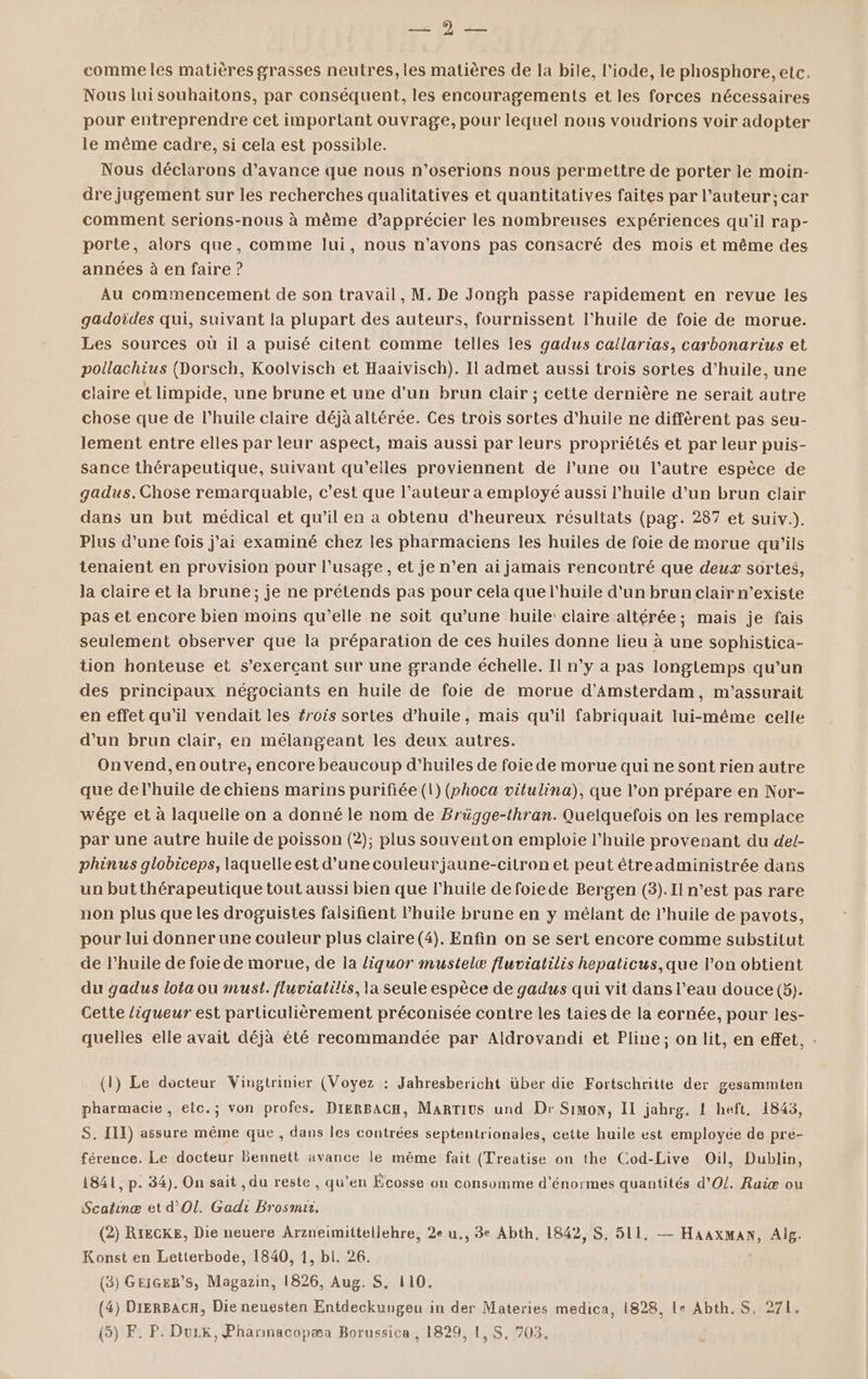 SMS De comme les matières grasses neutres, les matières de la bile, l'iode, le phosphore, etc. Nous lui souhaitons, par conséquent, les encouragements et les forces nécessaires pour entreprendre cet important ouvrage, pour lequel nous voudrions voir adopter le même cadre, si cela est possible. Nous déclarons d'avance que nous n’oserions nous permettre de porter le moin- dre jugement sur lés recherches qualitatives et quantitatives faites par l’auteur; car comment serions-nous à même d’apprécier les nombreuses expériences qu'il rap- porte, alors que, comme lui, nous n'avons pas consacré des mois et même des années à en faire ? Au commencement de son travail, M. De Jongh passe rapidement en revue les gadoïdes qui, suivant la plupart des auteurs, fournissent l'huile de foie de morue. Les sources où il a puisé citent comme telles les gadus callarias, carbonarius et pollachius (Dorsch, Koolvisch et Haaivisch). Il admet aussi trois sortes d'huile, une claire et limpide, une brune et une d’un brun clair ; cette dernière ne serait autre chose que de l’huile claire déjà altérée. Ces trois sortes d'huile ne diffèrent pas seu- lement entre elles par leur aspect, mais aussi par leurs propriétés et par leur puis- sance thérapeutique, suivant qu'eiles proviennent de l’une ou l’autre espèce de gadus. Chose remarquable, c’est que l’auteur a employé aussi l'huile d’un brun clair dans un but médical et qu’il en a obtenu d’heureux résultats (pag. 287 et suiv.). Plus d’une fois j'ai examiné chez les pharmaciens les huiles de foie de morue qu’ils tenaient en provision pour l'usage , et je n’en ai jamais rencontré que deux sortes, la claire et la brune; je ne prétends pas pour cela que l'huile d'un brun clair n'existe pas et encore bien moins qu'elle ne soit qu’une huile claire altérée; mais je fais seulement observer que la préparation de ces huiles donne lieu à une sophistica- tion honteuse et s’exerçant sur une grande échelle. Il n’y a pas longtemps qu’un des principaux négociants en huile de foie de morue d'Amsterdam, m'assurait en effet qu'il vendait les #rois sortes d'huile, mais qu'il fabriquait lui-même celle d’un brun clair, en mélangeant les deux autres. Onvend,enoutre, encore beaucoup d'huiles de foie de morue qui ne sont rien autre que de l'huile de chiens marins purifiée (1) (vhoca vitulina), que l’on prépare en Nor- wége et à laquelle on a donné le nom de Brügge-thran. Quelquefois on les remplace par une autre huile de poisson (2); plus souventon emploie l'huile provenant du del- phinus globiceps, laquelle est d’une couleurjaune-citron et peut étreadministrée dans un butthérapeutique tout aussi bien que l'huile de foiede Bergen (3). II n’est pas rare non plus que les droguistes falsifient l'huile brune en y mêlant de l'huile de pavots, pour lui donner une couleur plus claire (4). Enfin on se sert encore comme substitut de l'huile de foie de morue, de la liquor mustelæ fluviatilis hepaticus,que l’on obtient du gadus lota ou must. fluviatilis, la seule espèce de gadus qui vit dans l’eau douce (5). Cette liqueur est particulièrement préconisée contre les taies de la eornée, pour les- quelles elle avait déjà été recommandée par Aldrovandi et Pline; on lit, en effet, . (1) Le docteur Vingtrinier (Voyez : Jahresbericht über die Fortschritte der gesammten pharmacie, etc.; von profes. DIERBACH, MarTius und Dr Simon, IL jahrg. [ heft, 1843, S. IIT) assure même que , dans les contrées septentrionales, cette huile est employée de pré- férence. Le docteur Bennett avance le même fait (Treatise on the Cod-Live Oil, Dublin, 1841, p. 34). On sait , du reste , qu’en Écosse on consomme d'énormes quantités d'O/. Raïæ ou Scatinæ et d'Ol. Gadi Brosnur. (2) RIECKE, Die neuere Arzneimittellehre, 2e u,, 3e Abth. 1842, S. 511. — HaaxMmAN, Alg. Konst en Letterbode, 1840, 1, bi. 26. (3) GEIGER’S, Magazin, 1826, Aug. S. 110. (4) DIERBACRH, Die neuesten Entdeckungeu in der Materies medica, 1828, Le Abth. S. 271.
