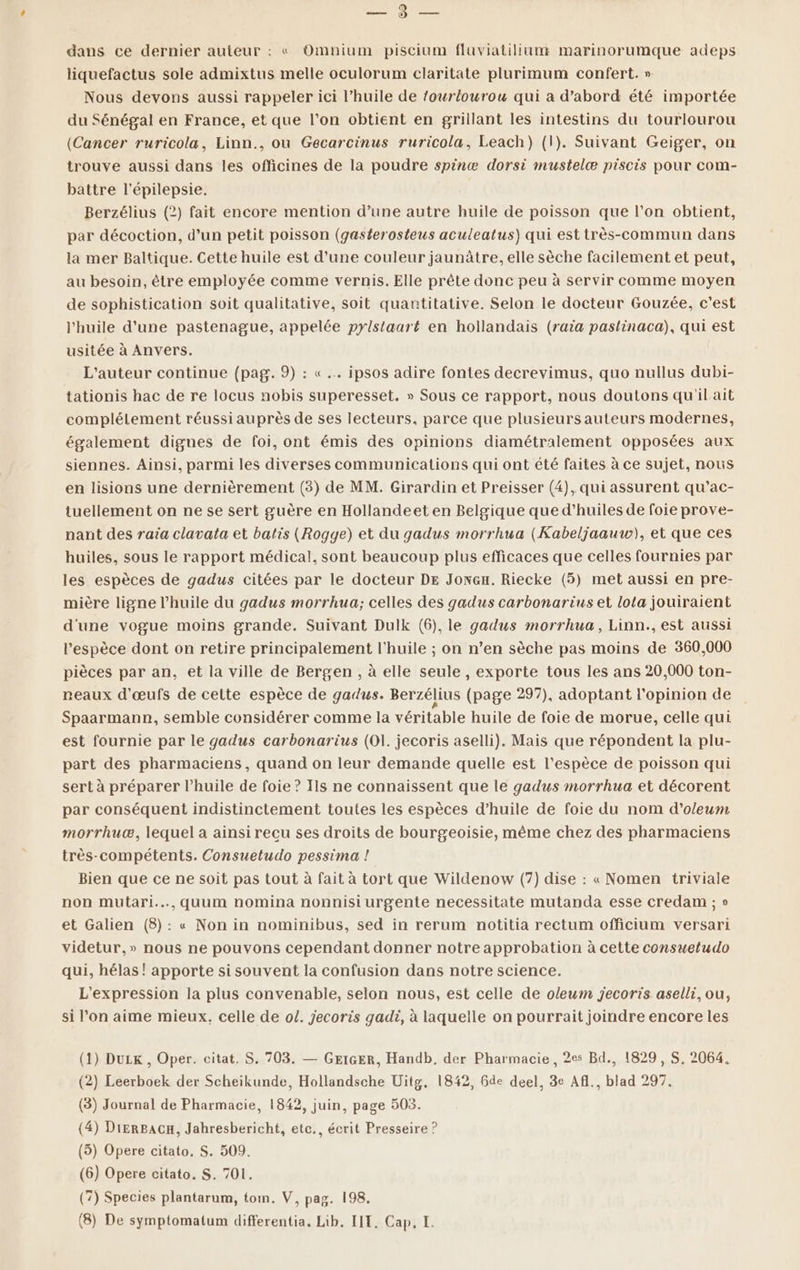 DT dans ce dernier auteur : « Omnium piscium fluviatillum marinorumque adeps liquefactus sole admixtus melle oculorum claritate plurimum confert. » Nous devons aussi rappeler ici l’huile de fourlourou qui a d’abord été importée du Sénégal en France, et que l’on obtient en grillant les intestins du tourlourou (Cancer ruricola, Linn., ou Gecarcinus ruricola, Leach}) (1). Suivant Geiger, on trouve aussi dans les officines de la poudre spinæ dorsi mustelæ piscis pour com- battre l'épilepsie. Berzélius (2) fait encore mention d’une autre huile de poisson que l’on obtient, par décoction, d’un petit poisson (gasterosteus aculeatus) qui est très-commun dans la mer Baltique. Cette huile est d’une couleur jaunâtre, elle sèche facilement et peut, au besoin, être employée comme vernis. Elle prête donc peu à servir comme moyen de sophistication soit qualitative, soit quantitative. Selon le docteur Gouzée, c’est l'huile d’une pastenague, appelée pylstaart en hollandais (raia pastinaca), qui est usitée à Anvers. L'auteur continue (pag. 9) : « .… ipsos adire fontes decrevimus, quo nullus dubi- tationis hac de re locus nobis superesset. » Sous ce rapport, nous doutons qu'il ait complélement réussi auprès de ses lecteurs, parce que plusieurs auteurs modernes, également dignes de foi, ont émis des opinions diamétralement opposées aux siennes. Ainsi, parmi les diverses communications qui ont été faites à ce sujet, nous en lisions une dernièrement (3) de MM. Girardin et Preisser (4), qui assurent qu’ac- tuellement on ne se sert guère en Hollandeet en Belgique que d'huiles de foie prove- nant des raia clavata et batis (Rogge) et du gadus morrhua (Kabeljaauw), et que ces huiles, sous le rapport médical, sont beaucoup plus efficaces que celles fournies par les espèces de gadus citées par le docteur DE JonGx. Riecke (5) met aussi en pre- mière ligne l'huile du gadus morrhua; celles des gadus carbonarius et lota jouiraient d'une vogue moins grande. Suivant Dulk (6), le gadus morrhua, Linn., est aussi l'espèce dont on retire principalement l'huile ; on n’en sèche pas moins de 360,000 pièces par an, et la ville de Bergen , à elle seule, exporte tous les ans 20,000 ton- reaux d'œufs de cette espèce de gadus. Berzélius (page 297), adoptant l'opinion de Spaarmann, semble considérer comme la véritable huile de foie de morue, celle qui est fournie par le gadus carbonarius (O1. jecoris aselli). Mais que répondent la plu- part des pharmaciens, quand on leur demande quelle est l'espèce de poisson qui sert à préparer l'huile de foie ? Ils ne connaissent que le gadus morrhua et décorent par conséquent indistinctement toutes les espèces d’huile de foie du nom d'ol/eum morrhuæ, lequel a ainsi recu ses droits de bourgeoisie, même chez des pharmaciens très-compétents. Consuetudo pessima ! Bien que ce ne soit pas tout à fait à tort que Wildenow (7) dise : « Nomen triviale non mutari..…,quum nomina nonnisi urgente necessitate mutanda esse credam ; » et Galien (8): « Non in nominibus, sed in rerum notitia rectum officium versari videtur,» nous ne pouvons cependant donner notre approbation à cette consueludo qui, hélas ! apporte si souvent la confusion dans notre science. L'expression la plus convenable, selon nous, est celle de oleum jecoris aselli, ou, si l’on aime mieux, celle de o1. jecoris gadi, à laquelle on pourrait joindre encore les (1) Duzx , Oper. citat. S. 703. — GEIGER, Handb, der Pharmacie, 2es Bd., 1829, S, 2064, (2) Leerboek der Scheikunde, Hollandsche Uitg, 1842, Gde deel, 3e Afl., blad 297. (3) Journal de Pharmacie, 1842, juin, page 503. 4) DiERBACH, Jahresbericht, etc., écrit Presseire ? 5) Opere citato. S. 509. (6) Opere citato. S. 701, (7) Species plantarum, tom. V, pag. 198, ( ( (8) De symptomatum differentia, Lib. LIT. Cap, I.