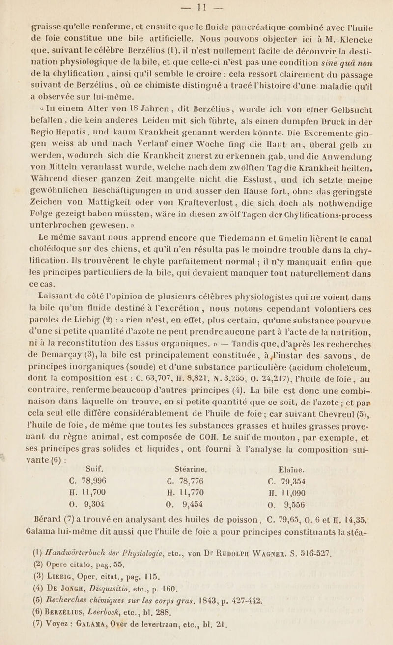 PR Fe ME graisse qu’elle renferme, et ensuite que le fluide pancréatique combiné avec l'huile de foie constitue une bile artificielle. Nous pouvons objecter ici à M..Klencke que, suivant le célèbre Berzélius (1), il n’est nullement facile de découvrir la desti- nation physiologique de la bile, et que celle-ci n’est pas une condition sine qu non de la chylification , ainsi qu’il semble le éroire ; cela ressort clairement du passage suivant de Berzélius, où ce chimiste distingué a tracé l’histoire d’une maladie qu’il a observée sur lui-même. «In einem Alter von 18 Jahren, dit Berzélius, wurde ich von einer Gelbsucht befallen , die kein anderes Leiden mit sich führte, als einen dumpfen Druck in der Regio Hepatis, und kaum Krankheit genannt werden kônnte. Die Excremente gin- gen weiss ab und nach Verlauf einer Woche fing die Haut an, überal gelb zu werden, wodurch sich die Krankheit zuerst zu erkennen gab, und die Anwendung von Mitteln veranlasst wurde, welche nach dem zwôlften Tag die Krankheit heilten, Während dieser ganzen Zeit mangelte nicht die Esslust, und ich setzte meine gewühnlichen Beschäftigungen in und ausser den Hause fort, ohne das geringste Zeichen von Mattigkeit oder von Krafteverlust, die sich doch als nothwendige Folge gezeigt haben muüssten, wäre in diesen zwôlf Tagen der Chylifications-process unterbrochen gewesen. » Le même savant nous apprend encore que Tiedemann et Gmelin lièrent le canal cholédoque sur des chiens, et qu’il n’en résulta pas le moindre trouble dans la chy- lification. Ils trouvèrent le chyle parfaitement normal ; il n'y manquait enfin que les principes particuliers de la bile, qui devaient manquer tout naturellement dans ce cas. Laissant de côté l'opinion de plusieurs célèbres physiologistes qui ne voient dans la bile qu’un fluide destiné à l’excrétion, nous notons cependant volontiers ces paroles de Liebig (2) : «rien n’est, en effet, plus certain, qu’une substance pourvue d'une si petite quantité d'azote ne peut prendre aucune part à l’acte de la nutrition, ni à la reconstitution des tissus organiques. » — Tandis que, d’après les recherches de Demarcay (3), la bile est principalement constituée, à l'instar des savons, de principes inorganiques (soude) et d’une substance particulière (acidum choleïcum, dont la composition est : C. 63,707, H. 8,821, N. 3,255, 0. 24,217), l'huile de foie, au contraire, renferme beaucoup d’autres principes (4). La bile est donc une combi-. naison dans laquelle on trouve, en si petite quantité que ce soit, de l'azote ; et pan cela seul elle diffère considérablement de l’huile de foie ; car suivant Chevreul (5), l'huile de foie, de même que toutes les substances grasses et huiles grasses prove- nant du règne animal, est composée de COH. Le suif de mouton, par exemple, et ses principes gras solides et liquides, ont fourni à l'analyse la composition sui- vante (6) : Suif, Stéarine, Elaïne. C. 78,996 Cu75776 C. 79,354 H. 11,700 H. 11,770 H. 11,090 O0. 9,304 O0. 9,454 O0. 9,556 Bérard (7) a trouvé en analysant des huiles de poisson, C. 79,65, 0. 6 et H. 14,35, Galama lui-même dit aussi que l’huile de foie a pour principes constituants la stéa- (1) Zandwôdrterbuch der Physiologie, ete., von Dr Rupozpx WaGner. S. 516-527, (2) Opere citato, pag. 55. (3) LreriG, Oper, citat., pag. 115. (4) DE Joncu, Disquisitio, etc., p. 160. (5) Recherches chimiques sur Les corps gras. 1843, p. 427-442. (6) BERZÉLIUS, Leerboek, etc., bl, 288,