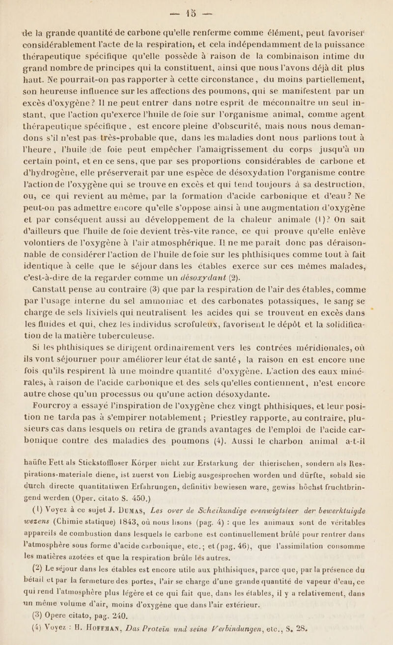 de la grande quantité de carbone qu'elle renferme comme élément, peut favoriser considérablement l'acte de la respiration, et cela indépendamment de la puissance thérapeutique spécifique qu’elle possède à raison de la combinaison intime du grand nombre de principes qui la constituent, ainsi que nous l'avons déjà dit plus haut. Ne pourrait-on pas rapporter à cette circonstance, du moins partiellement, son heureuse influence sur les affections des poumons, qui se manifestent par un excès d'oxygène ? Il ne peut entrer dans notre esprit de méconnaître un seul in- stant, que l'action qu’exerce l'huile de foie sur l’organisme animal, comme agent thérapeutique spécifique, est encore pleine d’obscurité, mais nous nous deman- dons s’il n’est pas très-probable que, dans les maladies dont nous parlions tout à l'heure , l'huile ‘de foie peut empêcher l’amaigrissement du corps jusqu'à un certain point, et en ce sens, que par ses proportions considérables de carbone et d'hydrogène, elle préserverait par une espèce de désoxydation l'organisme contre l’action de l'oxygène qui se trouve en excès et qui tend toujours à sa destruction, ou, ce qui revient au même, par la formation d’acide carbonique et d’eau ? Ne peut-on pas admettre encore qu’elle s'oppose ainsi à une augmentation d'oxygène et par conséquent aussi au développement de la chaleur animale (1)? On sait d’ailleurs que l'huile de foie devient très-vite rance, ce qui prouve qu’elle enlève volontiers de l'oxygène à l’air atmosphérique. Il ne me parait donc pas déraison- nable de considérer l’action de l'huile de foie sur les phthisiques comme tout à fait identique à celle que le séjour dans les étables exerce sur ces mêmes malades, c’est-à-dire de la regarder comme un désoxydant (2). Canstalt pense au contraire (3) que par la respiration de l’air des étables, comme par l’usage interne du sel ammoniac et des carbonates potassiques, le sang se charge de sels lixiviels qui neutralisent les acides qui se trouvent en excès dans les fluides et qui, chez les individus serofuleux, favorisent le dépôt et la solidifica- tion de la matière tuberculeuse. Si les phthisiques se dirigent ordinairement vers les contrées méridionales, où ils vont séjourner pour améliorer leur état de santé, la raison en est encore une fois qu’ils respirent là une moindre quantité d'oxygène. L'action des eaux miné- rales, à raison de l’acide carbonique et des sels qu’elles contiennent, n’est encore autre chose qu'un processus ou qu’une action désoxydante. Fourcroy a essayé l'inspiration de l'oxygène chez vingt phthisiques, et leur posi- tion ne tarda pas à s’empirer notablement ; Priestley rapporte, au contraire, plu- sieurs cas dans lesquels on retira de grands avantages de l'emploi de l'acide car- bonique contre des maladies des poumons (4). Aussi le charbon animal a-t-il haüfte Fett als Stickstoffioser Kôrper nicht zur Erstarkung der thierischen, sondern als Res- pirations-materiale diene, ist zuerst von Liebig ausgesprochen worden und dürfte, sobald sie durch directe quantitatiwen Erfahrungen, definitiv bewiesen ware, gewiss hôchst fruchtbrin- gend werden (Oper, citato S. 450.) (1) Voyez à ce sujet J. Dumas, Les over de Scheikundige evenwigtsieer der bewerktuigde wezens (Chimie statique) 1843, où nous lisons (pag. 4) : que les animaux sont de véritables appareils de combustion dans lesquels le carbone est continuellement brûlé pour rentrer dans , Ù : l'atmosphère sous forme d’acide carbonique, etc. ; : et(pag. 46), que l'assimilation consomme les matières azotées et que la respiration brûle lés autres. (2) Le séjour dans les étables est encore utile aux phthisiques, parce que, par la présence du bétail et par la fermeture des portes, l’air se charge d’une grande quantité de vapeur d’eau, ce qui rend l'atmosphère plus légère et ce qui fait que, dans les étables, il y a relativement, dans un même volume d'air, moins d'oxygène que dans l'air extérieur. (3) Opere citato, pag. 240.