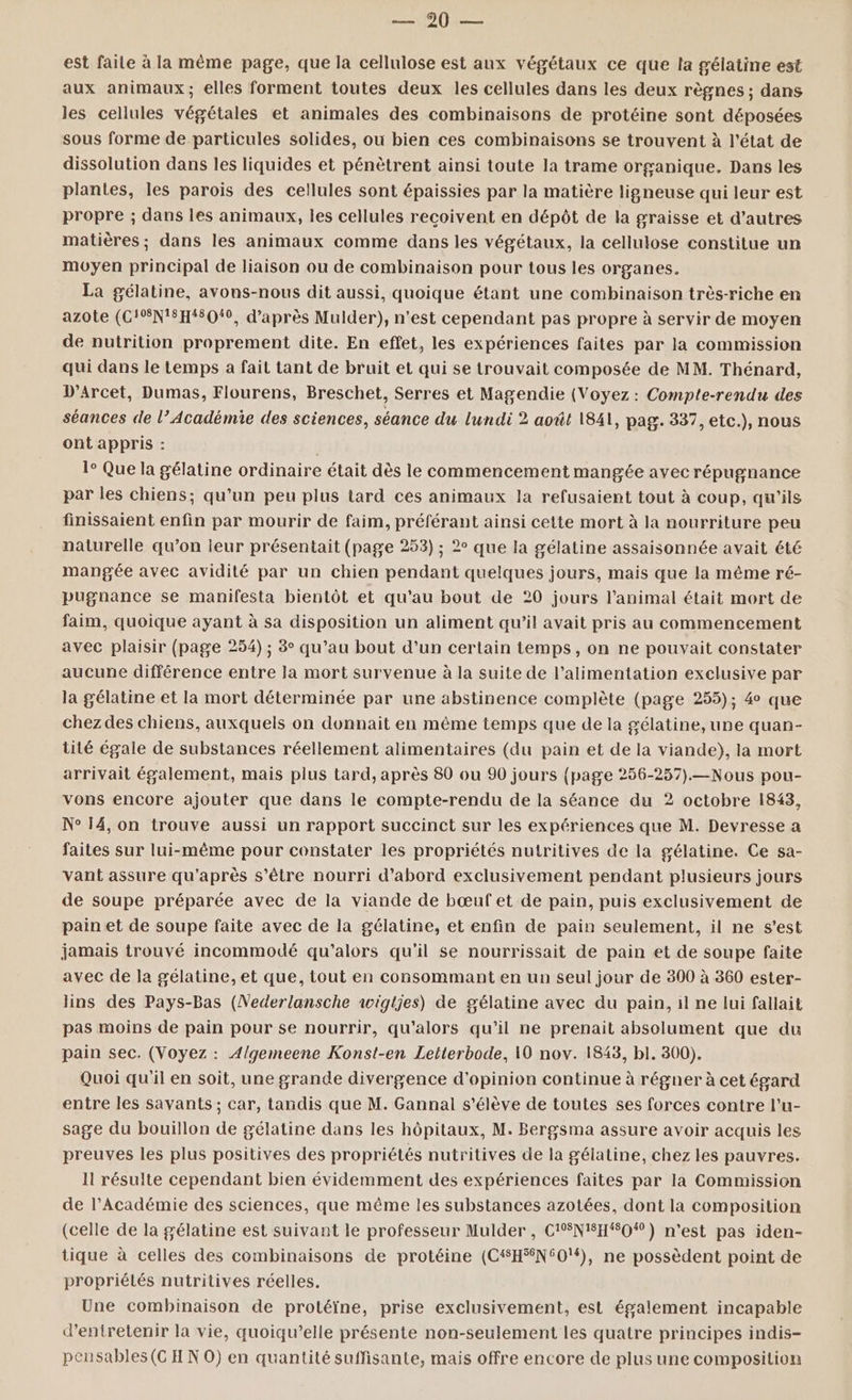 SE NODUE est faile à la même page, que la cellulose est aux végétaux ce que la gélatine est aux animaux; elles forment toutes deux les cellules dans les deux règnes ; dans les cellules végétales et animales des combinaisons de protéine sont déposées sous forme de particules solides, où bien ces combinaisons se trouvent à l'état de dissolution dans les liquides et pénètrent ainsi toute la trame organique. Dans les plantes, les parois des cellules sont épaissies par la matière ligneuse qui leur est propre ; dans les animaux, les cellules reçoivent en dépôt de la graisse et d’autres matières; dans les animaux comme dans les végétaux, la cellulose constitue un moyen principal de liaison ou de combinaison pour tous les organes. La gélatine, avons-nous dit aussi, quoique étant une combinaison très-riche en azote (C!EN'#H#8010, d’après Mulder), n’est cependant pas propre à servir de moyen de nutrition proprement dite. En effet, les expériences faites par la commission qui dans le temps a fait tant de bruit et qui se trouvait composée de MM. Thénard, D’Arcet, Dumas, Flourens, Breschet, Serres et Magendie (Voyez : Compte-rendu des séances de l’Académie des sciences, séance du lundi 2 août 1841, pag. 337, etc.), nous ont appris : 1° Que la gélatine ordinaire était dès le commencement mangée avec répugnance par les chiens; qu'un peu plus tard ces animaux la refusaient tout à coup, qu'ils finissaient enfin par mourir de faim, préférant ainsi cette mort à la nourriture peu naturelle qu’on leur présentait (page 253) ; 2° que la gélatine assaisonnée avait été mangée avec avidité par un chien pendant quelques jours, mais que la même ré- pugnance se manifesta bientôt et qu'au bout de 20 jours l’animal était mort de faim, quoique ayant à sa disposition un aliment qu’il avait pris au commencement avec plaisir (page 254) ; 3° qu’au bout d’un certain temps, on ne pouvait constater aucune différence entre la mort survenue à la suite de l’alimentation exclusive par la gélatine et la mort déterminée par une abstinence complète (page 255); 4 que chezdes chiens, auxquels on donnait en même temps que de la gélatine, une quan- tité égale de substances réellement alimentaires (du pain et de la viande), la mort arrivait également, mais plus tard, après 80 ou 90 jours {page 256-257).—Nous pou- vons encore ajouter que dans le compte-rendu de la séance du 2 octobre 1843, N° 14, on trouve aussi un rapport succinct sur les expériences que M. Devresse a faites sur lui-même pour constater les propriétés nutritives de la gélatine. Ce sa- vant assure qu'après s'être nourri d’abord exclusivement pendant plusieurs jours de soupe préparée avec de la viande de bœuf et de pain, puis exclusivement de pain et de soupe faite avec de la gélatine, et enfin de pain seulement, il ne s’est jamais trouvé incommodé qu'’alors qu'il se nourrissait de pain et de soupe faite avec de la gélatine, et que, tout en consommant en un seul jour de 300 à 360 ester- lins des Pays-Bas (Nederlansche wigtjes) de gélatine avec du pain, il ne lui fallait pas moins de pain pour se nourrir, qu'alors qu’il ne prenait absolument que du pain sec. (Voyez : Algemeene Konst-en Letterbode, 10 nov. 1843, bl. 300). Quoi qu'il en soit, une grande divergence d'opinion continue à régner à cet égard entre les savants ; car, tandis que M. Gannal s'élève de toutes ses forces contre l’u- sage du bouillon de gélatine dans les hôpitaux, M. Bergsma assure avoir acquis les preuves les plus positives des propriétés nutritives de la gélatine, chez les pauvres. Il résulte cependant bien évidemment des expériences faites par la Commission de l’Académie des sciences, que même les substances azotées, dont la composition (celle de la gélatine est suivant le professeur Mulder , C'SNISH#0) n'est pas iden- tique à celles des combinaisons de protéine (C#H%N60'#), ne possèdent point de propriétés nutritives réelles. Une combinaison de protéïne, prise exclusivement, est également incapable d'entretenir la vie, quoiqu’elle présente non-seulement les quatre principes indis- peusables (CH N 0) en quantité suffisante, mais offre encore de plus une composition