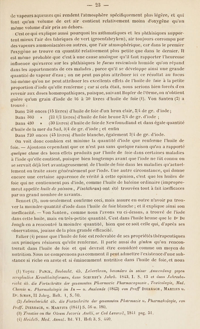 de vapeurs aqueuses qui rendent l’atmosphère spécifiquement plus légère, et qui font qu'un volume de cet air contient relativement moins d'oxygène qu'un même volume d'air pris au dehors. C'est ce qui explique aussi pourquoi les asthmatiques et les phthisiques suppor- tent mieux l'air des fabriques de vert (groenfabryken), air toujours corrompu par des vapeurs ammoniacales ou autres, que l’air atmosphérique, car dans le premier ’oxygène se trouve en quantité relativement plus petite que dans le dernier, Il est même probable que c’est à une cause analogue qu’il faut rapporter l'heureuse influence qu'exerce sur les phthisiques le fucus vesiculosis humide qu'on répand dans les appartements de ces malades , parce qu'il se développe ainsi une grande quantité de vapeur d'eau ; on ne peut pas plus attribuer ici ce résultat au fucus lui-même qu’on ne peut attribuer les excellents effets de l'huile de foie à la petite proportion d’iode qu’elle renferme ; car si cela était, nous serions bien forcés d'en revenir aux doses homæopathiques, puisque, suivant Hopfer de l’Orme,on n'obtient guère qu'un grain d’iode de 16 à 20 livres d'huile de foie (1). Von Santen (2) a trouvé : Dans 240 onces (15 livres) d'huile de foie d'un brun clair, 3/4 de gr. d’iode ; Dans 360 » (22 1/2 livres) d'huile de foie brune 3/4 de gr. d’iode ; Dans 480 » (30livres) d'huile de foie de Newfoundland et dans égale quantité d'huile de la mer du Sud, 3/4 de gr. d’iode ; et enfin Dans 720 onces (45 livres) d'huile blanche, également 3/4 de gr. d'iode. On voit donc combien est minime la quantité d'iode que renferme l'huile de foie. — Ajoutons cependant que ce n’est pas sans quelque raison qu’on a rapporté quelque chose des bons effets produits par l'huile de foie dans certaines maladies à l’iode qu’elle contient, puisque bien longtemps avant que l’iode ne fût connu on se servait déjà fort avantageusement de l'huile de foie dans les maladies qu’actuel- lement on traite assez généralement par l’iode. Une autre circonstance, qui donne encore une certaine apparence de vérité à cette opinion, c’est que les huiles de foie qui ne contiennent pas d’iode, comme l'huile de baleine ordinaire (impropre- ment appelée huile de poisson, Fischthran) ont été trouvées tout à fait inefficaces par un grand nombre de savants. Bennet (3), non-seulement confirme ceci, mais assure en outre m'avoir pu trou- ver la moindre quantité d’iode dans l'huile de foie blanche ; et il explique ainsi son inefficacilé. — Von Santen, comme nous l’avons vu ci-dessus, a trouvé de l’ivde dans cette huile, mais en très-petite quantité. C'est dans l'huile brune que le Dr De Jongh en a rencontré la moindre quantité, bien que ce soit celle qui, d’après ses observations, jouisse de la plus grande efficacité. Falker (4) pense que l'huile de foie est redevable de ses propriétés thérapeutiques aux principes résineux qu’elle renferme. Il parle aussi du gluten qu’on rencon- trerait dans l'huile de foie et qui devrait être considéré comme un moyen de nutrition. Nous ne comprenons pas comment il peut admettre l'existence d’une sub- stance si riche en azote et si éminemment nutritive dans l'huile de foie,et nous (1) Voyez: PACK, Beobacht. üb. Leberthran, besonders in seiner Anwendung gegen scrophulôse Krankheïtsformen, dans Scaimpr's Jahrb. 1843. I. S. 13 et dans J'ahresbe- richt üb. die Fortschritte der gesammten Pharmacie Pharmacognoste , Toxicologie, Med. Chemie u. Pharmakologie im In — u. Auslande (1842) von Proff DIERBACH, MARTIUS u. Dr. Simon, II Jabrs. Heft. 1, S. 50. (2) Jatbresbericht üb. die Fortschritte der gesammten Pharmacie u, Pharmakologie, von Proff. DIERBAGH, w. MaRTIUS (1841) S. 56 u. 180. (3) Treatise on the Oleum Jecoris Aselli, or Cod Leveroïl, I84l pag. ô1. (4) Heidelb. Med, Annal. Bd. VI. Heft 3.5, 440,