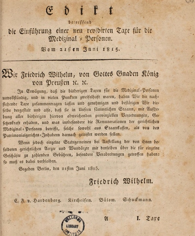 bef reffen b fcic ginfübrunö einer neu reoibtr/cn für bie SRebiätnal * ?)crfosmt. ® cm 2 i f ett 3unt i8i5» 33&c griebricb SBil&elin, von ©olteS ©naben Storni tton 3>reußcn k* k> • ' . ©rwägung, ba0 bie bisherigst Saj-en für Me SDleMjina^fPerfonen unboflffänbig, unb in üielcn fünften 5n>eifeif?aft waren, haben SBir bie nacf>< fref>cnbe 5af'e jufatnmenfragen laffen unb genehmigen unb betätigen (3Bir bie; felbe bergeftalt unb alfo, baff fee in Unfern fdmmtlichen Staaten, mit Qiuffo bung aller bisherigen fuerbon abweidjenben probinjielleti SSerorbnungen, ©e* fe|eöfraft erhalten, unb was insbefonbere bie Remunerationen ber gerichtlichen SKebijinal*’^erfonen betrifft, folcf>c fowohl aus ^taatsf affen, als t>ou ben Q>atrimonialgerid)ts ?3nha^ern barnach geleijiet werben foüem 5Öenn jeboef) einzelne ©tabfgemeinen bei Qfnffeflung ber bon ihnen be^ folbefen gerichtlichen Qlerjte unb SSBunbarjte mit benfelben über bie für einzelne ©efchafte $u jahlenben ©ebuhren, befonbere 33etabrebungen getroffen haben: fo muh es babei öerbleibem ©egeben Berlin, ben £21ften 3uni i8i5, Srtc&rtd) SB111>cInt, ‘ ' 1 - • • ' ' • • ; -1 * '* i (J 5. t>, falben bei-13. Äicdu'ifen. 23üloi». © i) \\ä mault. I. Xiive