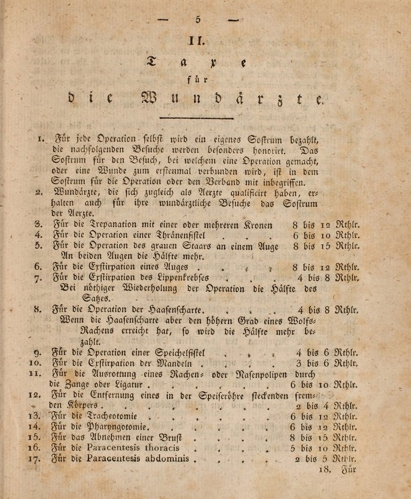 i. 2. 3. 4. 5. 6. 7‘ 8. 9* 10. 11. 12. ^5 13. 14. 15. 16. J7* t? t c ir. z a x * f u r 3 u n t> 4 r § t e. 8 bib 12 6 bib io 8 bib i5 8 bib 12 4 bib 8 Bür jebe Operation feibfl wirb ein ci^eneö ©ojTrmn be$af?If, bie nad;foigcnben Sefud;e »oerben befonberb bonctirf. ©ab ©oflntm für ben Scfucb, bei n>e(cf>em eine Operation gemacht, ober eine SBunbe 511m erffentnat t'erbunben roirb, ifi in bem ©offrum für bie Operation ober ben Söcrbanb mit inbegriffen. SBunbdrjfe, bie ft cf) ^ugleid; alb Qferjte qualifi'cirf haben, er# galten and; für ifjre rcunbdr3tlid;e Sefud)e bab 0ofrrum ber Qlerjte. Bür bie Trepanation mit einer ober mehreren fronen Bür bie Operation einer TfndnenfifM Bür bie Operation beb grauen @taatb an einem 2(uge Qln beiben Qfugen bie Raffte mcf)r. Bür bie E'pfHrpation eineb Qfugeb . . f <t Bür bie Epfftrpation beb £ippenf'rebfeb Sei nötiger ‘2öieberf)oiung ber Operation bie £d!fto beb ©afeb. • -• Bür bie Operation ber £aafenfd)arte. . » .. 4 bib 8 SÖenn bie dpaafenfebarte aber ben ©rab eineb SBoIfb* ^acbenb erreicht f>at, fo rcirb bie £dlfte mehr be* 5af)it. Bür bie Operation einer ©peid^elfiffef , » * 4 bib 6 Bür bie EpfTirpation ber 2)ianbe(n . . . . 3 bib 6 Bür bie Qfubrottung eineb 9\acf)cn? ober S^afenpolipen burd; bie 3ange ober Ligatur . . . , . . 6 bib 10 Bnr bie Entfernung eineb in ber @peiferbf)re ffeefenben frem* ben ßorperb . 2 bib 4 'Bür bie Tracheotomie . •.6 bib 12 Bür bie 0harpngotomie. ..... 6 bib 12 Bür bab Qlbnehmen einer SrufZ , . . . 8 bib 15 Bür bie Paracentesis thoracis . , . , 5 bib 10 Bür bie Paracentesis abdominis . . , . 2 bib 3 18. «Kt&fr. Dlthlr. ^vtf)Ir. £Rtf)fr. £Rtf)lr, £Kt^>fr. 9vthfr. Svtblr. Svthtr. Ditfifr. S'vthir. 9vt()lr. Svtblr. 3ttbfr. JXtHr. Bür