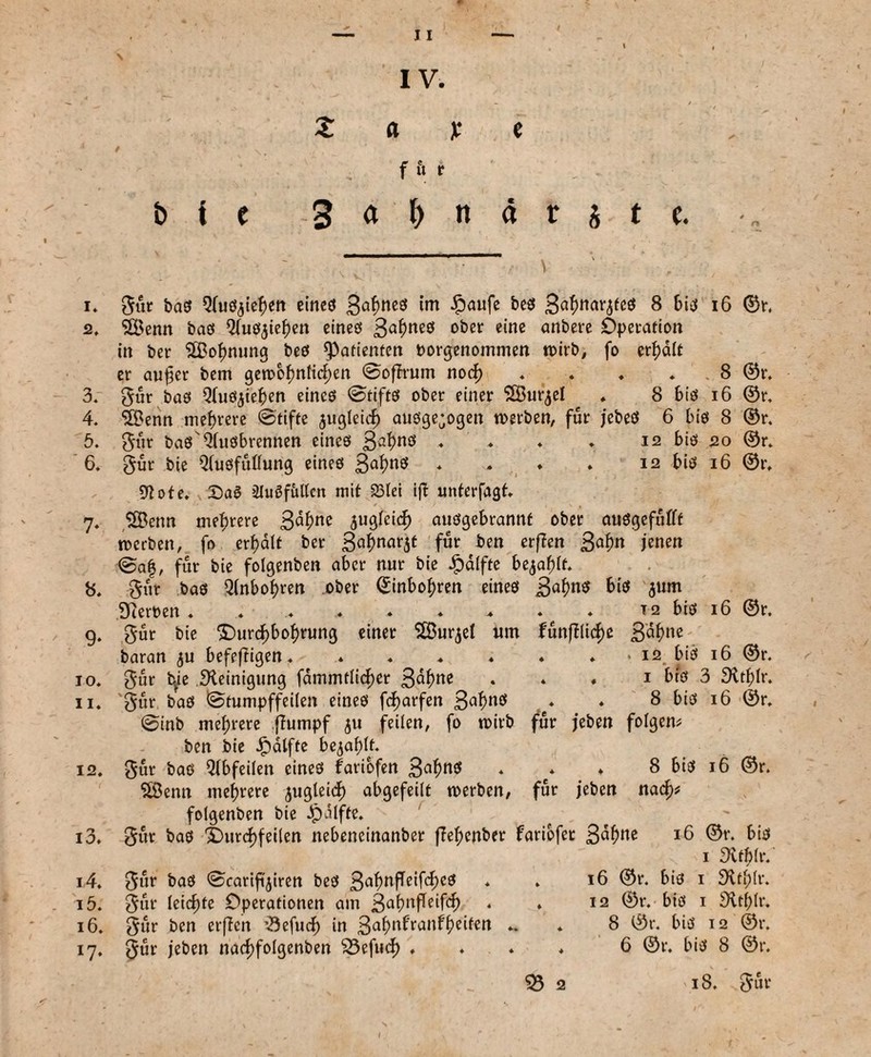 12. 13. 14. 1Ö. 16. *7- 11 IV. b i t Z a x e f fl V Satyndrjte. i» Sur bas 9(uSjief)en eines 34ne3 im £aufe bes Ba^nar^fcö 8 bis 16 ©r. 2. SBenn bas Qfusjiefjen eines 34«eö ober eine anbere Operation in ber Stßoimung bes ^Patienten borgenommen wirb, fo erhalt er aujjer bem gen>of)nticf;en ©offrum nocf) . . . . . 8 ©r. 3. Sur bas Qfusjieften eines ©tifts ober einer SBurjel . 8 bis 16 ©r. 4. ‘üBenn niedrere @tifte jugleicf) ausgewogen werben, für jebeS 6 bis 8 ©r. 5. Sur bas4lusbrennen eines 34nö ♦ * ♦ ♦ 12 bis 20 ©r. 6. S«r bie Qbusfutfunß eines 34nö * * * • 12 bis 16 ©r. 9?ote. £)aö iluöfitllcn mit 23let ift unterfagt. 7. $Benn mehrere 34nc 5ugfei<f) ausgebrannt ober ausgefufift werben, fo erf>alt ber 34««^ für ben erffen 34« jenen @af, für bie folgenben aber nur bie Jpdlfte bejaht. 8. Sur bas Q(nbof>ren ober ©inbof)ren eines 34«$ bis jum Sterben . . ...e t 2 bis 16 ©r. 9. S«r bie ©urc^bofjrung einer SBurjel Um funftlicf)e 34«e baran ^u befefHgen. * . . . . . . 12. bis 16 ©r. 10. Sur tye Steinigung fdmmtlicf)cr 34«e • * * 1 bis 3 9ttf;Ir. 11. 'gur bas ©tumpffeilen eines fcf>arfen 3afm$ . . 8 bis 16 ©r. @inb mehrere jhimpf 511 {Feilen, fo wirb für jeben folgern ben bie £dlfte bejaht. Sur bas Qlbfeilen eines fariofen 34«$ * e* ♦ 8 bis 16 ©r. SÖenn mehrere jugleicf) abgefeilt werben, für jeben nadj* folgenben bie $alfte. Sur bas X>urcf)feiten nebeneinanber ffef;cnber fariofet 3df)ne 16 ©r. bis 1 3ttf)lr. Sur bas 0carifijiren bes 34«fleif<f>cs * . ©r. &i$ 1 Stt^lr. Sur leicfjte Operationen am ßafmfTeifcf) . . 12 ©r. bis 1 3trl;lr. Sur ben erffen fSefucf) in 344ran4e^en *• * 8 ©r. bis 12 ©r. Sur jeben narf)fo(genben 33efucf) .... 6 ©r. bis 8 ©r. 35 2 18. Sur