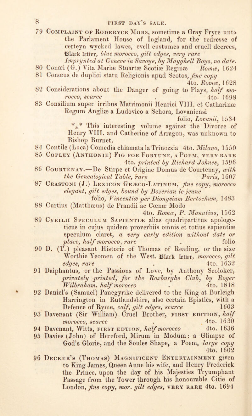 79 Complaint of Roderyck Mors, sometime a Gray Fryre unto the Parlament House of Ingland, for the redresse of certeyn wycked lawes, evell costumes and cruell decrees, I3IacU Irttrr, blue morocco, gilt edges, very rare Imprynted at Geneve in Savoye, by Mayghell Boys, no date. 80 Conoei (G.) Vita Marioe Stuartse Scotise Reginee Itomce, 1624 81 Conoeus de duplici statu Religionis apud Scotos, copy 4to. Bomcje, 1628 82 Considerations about the Danger of going to Plays, half mo- rocco, scarce . 4 to. 1698 83 Consilium super irribus Matrimonii Henrici VIII. et Catharinae Regum Anglim a Ludovico a Schora, Lovaniensi folio, Lovanii, 1534 This interesting volume against the Divorce of Henry VIII. and Catherine of Arragon, w^as unknown to Bishop Burnet. 84 Contile (Luca) Comedia chiamata la Trinozzia Aio. Milano, 1550 85 Copley (Anthonie) Fig for Fortune, a Poem, very rare 4to. printed by Richard Johnes, 1596 86 Courtenay.—De Stirpe et Origine Domus de Courtenay, with the Genealogical Table, rare Pai'is, 1607 87 Crastoni (J.) Lexicon Gr^co-Latinum, fine copy, morocco elegant, gilt edges, bound by Bozerian le jeune folio, Vincent ice per JDiony slum Bertochum, 1483 88 Curtius (Matthaeus) de Prandii ac Ccenae Modo 4to. Romcr, P. Manutius, 1562 89 Cyrilii Speculum Sapienti^e alias quadripartitus apologe- ticus in cujus quidem proverbiis omnis et totius sapientiae speculum claret, a very early edition without date or place, half morocco, rare . folio 90 D. (T.) pleasant Historic of Thomas of Reading, or the sixe Worthie Yeomen of the West, 13Iark letirr, morocco, gilt edges, rare . 4to. 1632 91 Daiphantus, or the Passions of Love, by Anthony Scoloker, privately printed, for the Boxburghe Club, by Roger Wilbraham, half morocco . 4to. 1818 92 DaniePs (Samuel) Panegyrike delivered to the King at Burleigh Harrington in Rutlandshire, also certain Epistles, with a Defence of Ryme, calf, gilt edges, scarce 1603 93 Davenant (Sir William) Cruel Brother, first edition, half morocco, scarce . 4to. 1630 94 Davenant, Witts, first edtion, half morocco 4to. 1636 95 Davies (John) of Hereford, Mirum in Modum: a Glimpse of God’s Glorie, and the Soules Shape, a Poem, large copy 4to. 1602 96 Decker’s (Thomas) Magnificent Entertainment given to King James, Queen Anne his wife, and Henry Frederick the Prince, upon the day of his Majesties Tryumphant Passage from the Tower through his honourable Citie of London,copy, mor. gilt edges, very rare 4to. 1694