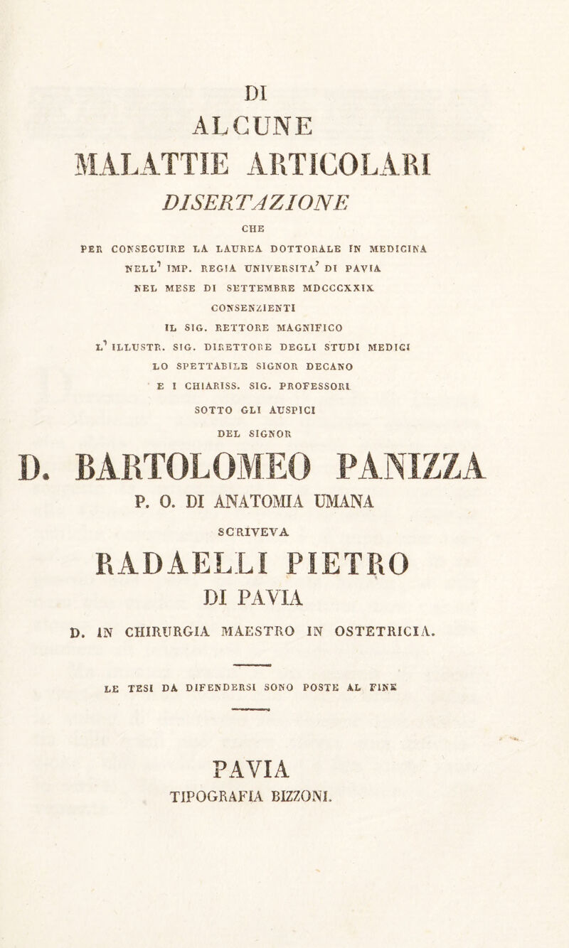 ALCUNE MALATTIE ARTICOLARI DISERTAZIONE CHE PER CONSEGUIRE LA LAUREA DOTTORALE IN MEDICINA NELL1 IMP. REGIA UNIVERSITÀ* DI PAVIA NEL MESE DI SETTEMBRE MDCCCXXIX CONSENZIENTI IL SIG. RETTORE MAGNIFICO L1 ILLUSTR. SIG. DIRETTORE DEGLI STUDI MEDICI LO SPETTABILE SIGNOR DECANO E I CH1ARISS. SIG. PROFESSORI SOTTO GLI AUSPICI DEL SIGNOR D. BARTOLOMEO PANIZZA P. 0. DI ANATOMIA UMANA SCRIVEVA RADAELLI PIETRO DI PAVIA D. IN CHIRURGIA MAESTRO IN OSTETRICIA. LE TESI DA DIFENDERSI SONO POSTE AL FINE PAVIA TIPOGRAFIA BIZZONI