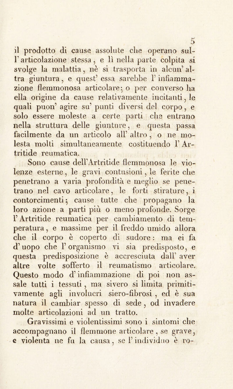 F articolazione stessa, e lì nella parte colpita si svolge la malattia , nè si trasporta in alcun’ al- tra giuntura , e quest’ essa sarebbe l’infiamma- zione flemmonosa articolare-, o per converso ha ella origine da cause relativamente incitanti, le quali puon’ agire su’ punti diversi del corpo, e solo essere moleste a certe parti che entrano nella struttura delle giunture , e questa passa facilmente da un articolo all’ altro , o ne mo- lesta molti simultaneamente costituendo l’Ar- tritide reumatica. Sono cause dell’Artritide flemmonosa le vio- lenze esterne, le gravi contusioni , le ferite che penetrano a varia profondità e meglio se pene- trano nel cavo articolare, le forti stirature, i contorcimenti ^ cause tutte che propagano la loro azione a parti più o meno profonde. Sorge l’Artritide reumatica per cambiamento di tem- peratura , e massime per il freddo umido allora che il corpo è coperto di sudore : ma ei fa d’uopo che l’organismo vi sia predisposto, e questa predisposizione è accresciuta dalF aver altre volte sofferto il reumatismo articolare. Questo modo d’infiammazione di poi non as- sale tutti i tessuti, ma sivero si limita primiti- vamente agli involucri siero-fibrosi , ed è sua natura il cambiar spesso di sede , od invadere molte articolazioni ad un tratto. Gravissimi e violentissimi sono i sintomi che accompagnano il flemmone articolare, se grave, q violenta ne fu la causa, se l’individuo è ro-