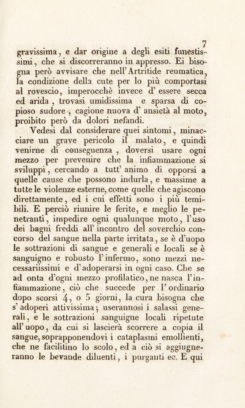 gravissima, e dar origine a degli esiti funestis- simi , che si discorreranno in appresso. Ei biso- gna però avvisare che nell’Artritide reumatica, la condizione della cute per lo più comportasi al rovescio, imperocché invece d’ essere secca ed arida , trovasi umidissima e sparsa di co- pioso sudore , cagione nuova d’ ansietà al moto, proibito però da dolori nefandi. Yedesi dal considerare quei sintomi, minac- ciare un grave pericolo il malato, e quindi venirne di conseguenza , doversi usare ogni mezzo per prevenire che la infiammazione sì sviluppi, cercando a tutt’ animo di opporsi a quelle cause che possono indurla, e massime a tutte le violenze esterne, come quelle che agiscono direttamente, ed i cui effetti sono i più temi- bili. E perciò riunire le ferite, e meglio le pe- netranti, impedire ogni qualunque moto, l’uso dei bagni freddi all’ incontro del soverchio con- corso del sangue nella parte irritata, se è d’uopo le sottrazioni di sangue e generali e locali se è sanguigno e robusto l’infermo, sono mezzi ne- cessariissimi e d’adoperarsi in ogni caso. Che se ad onta d’ogni mezzo profilatico, ne nasca l’in- fiammazione , ciò che succede per Y ordinario dopo scorsi 4? ° 5 giorni, la cura bisogna che s’ adoperi attivissima} userannosi i salassi gene- rali , e le sottrazioni sanguigne locali ripetute all’ uopo, da cui si lascierà scorrere a copia il sangue,soprapponendovi i cataplasmi emollienti, che ne facilitino lo scolo, ed a ciò si aggiugne- ranno le bevande diluenti, i purganti ec. E qui