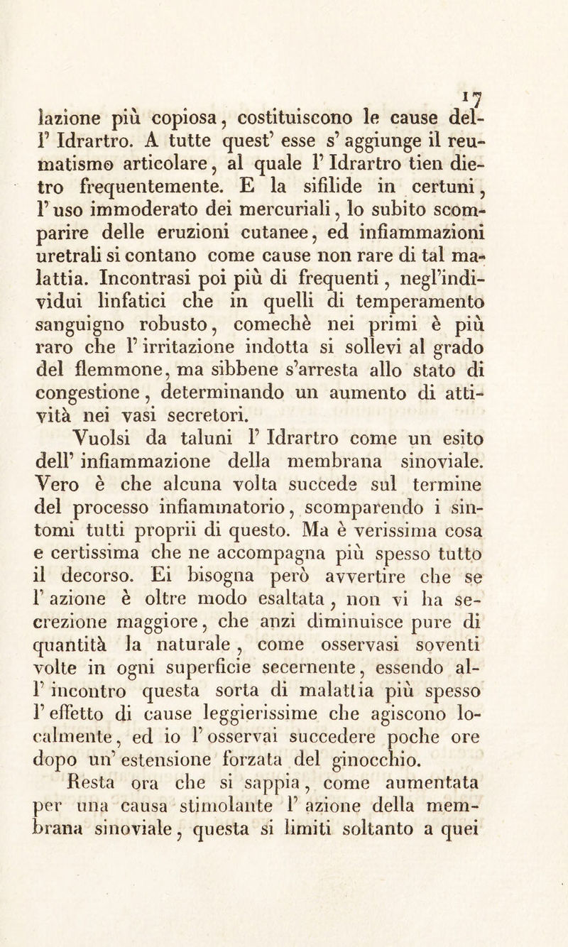 1! lazìone più copiosa, costituiscono le cause dei- fi Idrartro. A tutte quest’ esse s’ aggiunge il reu- matismo articolare, al quale fi Idrartro tien die- tro frequentemente. E la sifilide in certuni, l’uso immoderato dei mercuriali, lo subito scom- parire delle eruzioni cutanee, ed infiammazioni uretrali si contano come cause non rare di tal ma- lattia. Incontrasi poi più di frequenti, negl’indi- vidui linfatici che in quelli di temperamento sanguigno robusto, comechè nei primi è più raro che fi irritazione indotta si sollevi a! grado del flemmone, ma sibbene s’arresta allo stato di congestione, determinando un aumento di atti- vità nei vasi secretori. Vuoisi da taluni F Idrartro come un esito dell’ infiammazione della membrana sinoviale. Vero è che alcuna volta succede sul termine del processo infiammatorio, scomparendo i sin- tomi tutti proprii di questo. Ma è verissima cosa e certissima che ne accompagna più spesso tutto il decorso. Ei bisogna però avvertire che se F azione è oltre modo esaltata, non vi ha se- crezione maggiore, che anzi diminuisce pure di quantità la naturale , come osservasi soventi volte in ogni superficie secernente, essendo ai- fi incontro questa sorta di malattia più spesso fi effetto di cause leggierissime che agiscono lo- calmente , ed io fi osservai succedere poche ore dopo un’ estensione forzata del ginocchio. Resta ora che si sappia, come aumentata per una causa stimolante fi azione della mem- brana sinoviale, questa si limiti soltanto a quei