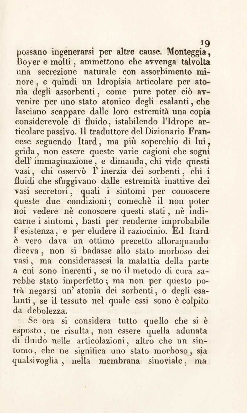 !9 possano ingenerarsi per altre cause. Monteggia, Boyer e molti, ammettono che avvenga talvolta una secrezione naturale con assorbimento mi- nore , e quindi un Idropisia articolare per ato- nìa degli assorbenti, come pure poter ciò av- venire per uno stato atonico degli esalanti, che lasciano scappare dalle loro estremità una copia considerevole di fluido, istabilendo l’Idrope ar- ticolare passivo. Il traduttore del Dizionario Fran- cese seguendo Itard, ma più soperchio di lui, grida, non essere queste varie cagioni che sogni dell’ immaginazione , e dimanda, chi vide questi vasi, chi osservò 1’ inerzia dei sorbenti, chi i fluidi che sfuggivano dalle estremità inattive dei vasi secretori, quali i sintomi per conoscere queste due condizioni} comechè il non poter noi vedere nè conoscere questi stati, nè indi- carne i sintomi, basti per renderne improbabile F esistenza, e per eludere il raziocinio. Ed Itard è vero dava un ottimo precetto allorquando diceva , non si badasse allo stato morboso dei vasi, ma considerassesi la malattia della parte a cui sono inerenti, se no il metodo di cura sa- rebbe stato imperfetto} ma non per questo po- trà negarsi un’ atonìa dei sorbenti, o degli esa- lanti , se il tessuto nel quale essi sono è colpito da debolezza. Se ora si considera tutto quello che si è esposto, ne risulta, non essere quella adunata di fluido nelle articolazioni, altro che un sin- tomo, che ne significa uno stato morboso, sia qualsivoglia , nella membrana sinoviale, ma