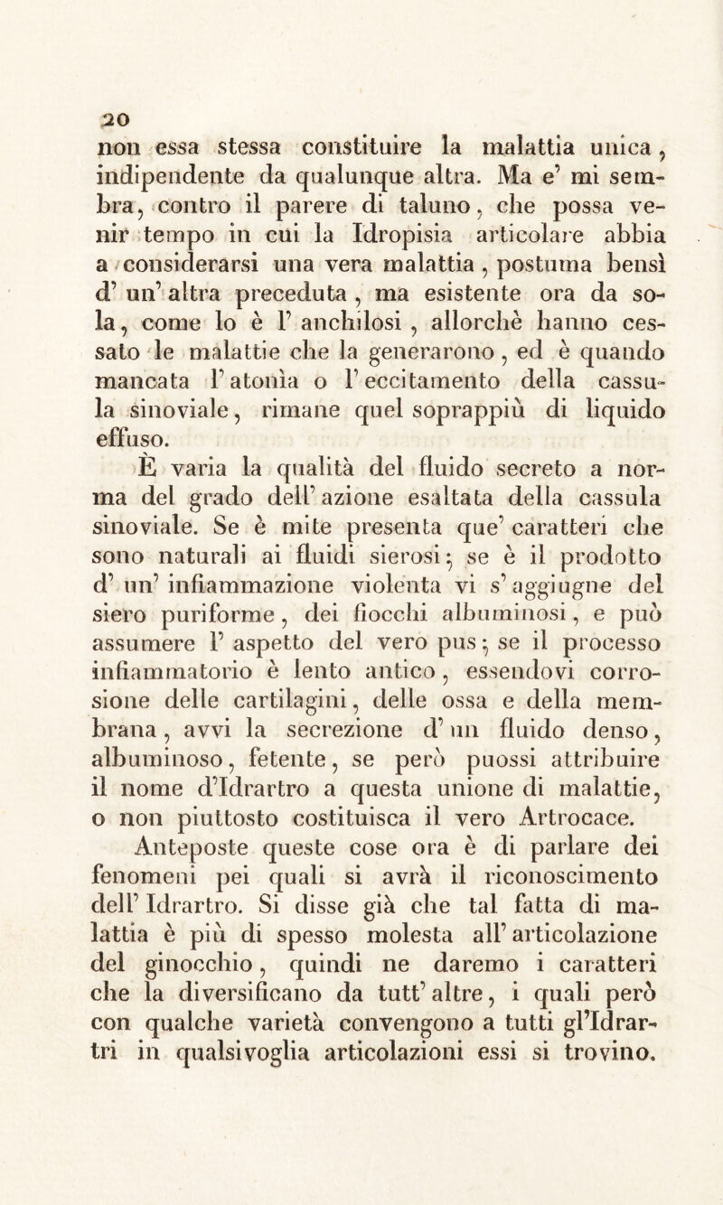 non essa stessa constituire la malattia unica, indipendente da qualunque altra. Ma e’ mi sem- bra, contro il parere di taluno, che possa ve- nir tempo in cui la Idropisia articolale abbia a considerarsi una vera malattia , postuma bensì d’ un’ altra preceduta , ma esistente ora da so- la , come lo è F anchilosi , allorché hanno ces- sato le malattie che la generarono, ed è quando mancata F atonìa o F eccitamento della cassu- la sinoviale, rimane quel soprappiu di liquido effuso. È varia la qualità del fluido secreto a nor- ma del grado dell’azione esaltata della cassula sinoviale. Se è mite presenta que’ caratteri che sono naturali ai fluidi sierosi^ se è il prodotto d’ un’ infiammazione violenta vi s’aggiugne del siero puriforrae, dei fiocchi albuminosi, e può assumere F aspetto del vero pus ^ se il processo infiammatorio è lento antico, essendovi corro- sione delle cartilagini, delle ossa e della mem- brana , avvi la secrezione d’un fluido denso, albuminoso, fetente, se però puossi attribuire il nome d’idrartro a questa unione di malattie, o non piuttosto costituisca il vero Artrocace. Anteposte queste cose ora è di parlare dei fenomeni pei quali si avrà il riconoscimento dell’ Idrartro. Si disse già che tal fatta di ma- lattia è più di spesso molesta all’ articolazione del ginocchio, quindi ne daremo i caratteri che la diversificano da tutt’ altre, i quali però con qualche varietà convengono a tutti gl’idrar- tri in qualsivoglia articolazioni essi si trovino.