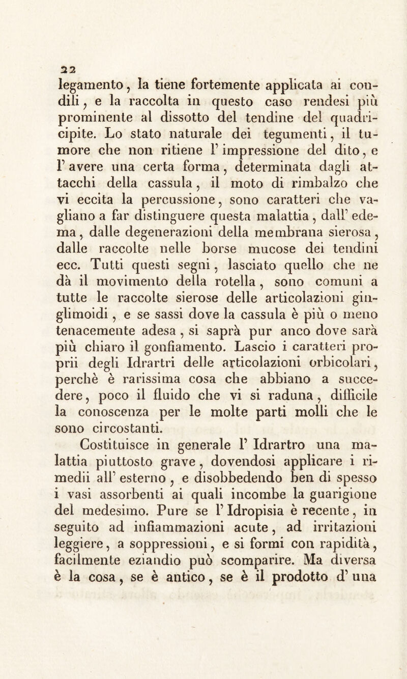 legamento, la tiene fortemente applicata ai con- dili , e la raccolta in questo caso rendesi più prominente al dissotto del tendine del quadri- cipite. Lo stato naturale dei tegumenti, il tu- more che non ritiene l’impressione del dito, e 1’ avere una certa forma, determinata dagli at- tacchi della cassula, il moto di rimbalzo che vi eccita la percussione, sono caratteri che va- gliano a far distinguere questa malattia, dall’ ede- ma, dalle degenerazioni della membrana sierosa, dalle raccolte nelle borse mucose dei tendini ecc. Tutti questi segni, lasciato quello che ne dà il movimento della rotella , sono comuni a tutte le raccolte sierose delle articolazioni gin- glimoidi, e se sassi dove la cassula è più o meno tenacemente adesa , si saprà pur anco dove sarà più chiaro il gonfiamento. Lascio i caratteri pro- prii degli Idrartri delle articolazioni orbicolari, perchè è rarissima cosa che abbiano a succe- dere , poco il fluido che vi si raduna, difficile la conoscenza per le molte parti molli che le sono circostanti. Costituisce in generale F Idrartro una ma- lattia piuttosto grave, dovendosi applicare i ri- medii all’ esterno , e disobbedendo ben di spesso i vasi assorbenti ai quali incombe la guarigione del medesimo. Pure se l’Idropisia è recente, in seguito ad infiammazioni acute, ad irritazioni leggiere, a soppressioni, e si formi con rapidità, facilmente eziandio può scomparire. Ma diversa è la cosa, se è antico, se è il prodotto d’ una