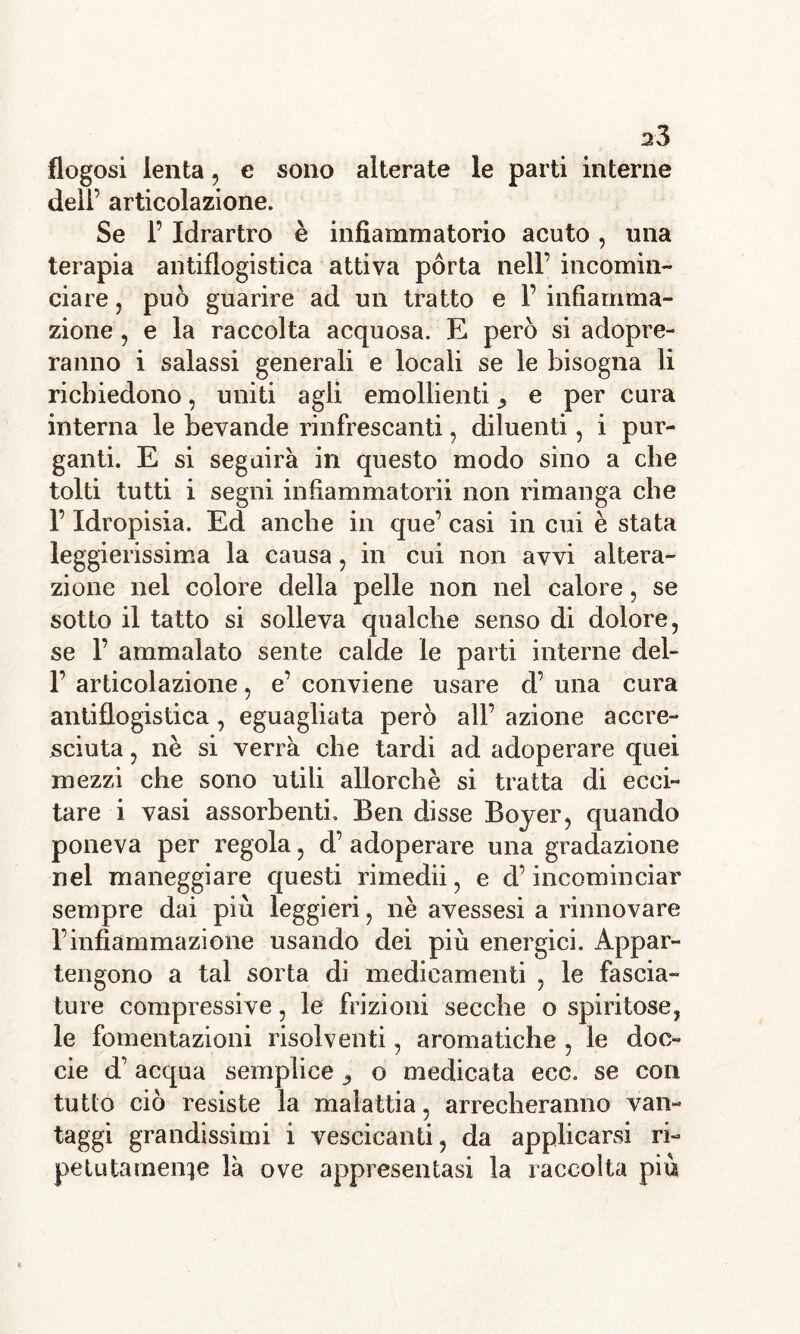 a3 flogosi lenta, e sono alterate le parti interne dell’ articolazione. Se 1’ Idrartro è infiammatorio acuto, una terapia antiflogistica attiva porta nell’ incomin- ciare , può guarire ad un tratto e F infiamma- zione , e la raccolta acquosa. E però si adopre- ranno i salassi generali e locali se le bisogna li richiedono, uniti agli emollienti ^ e per cura interna le bevande rinfrescanti, diluenti, i pur- ganti. E si seguirà in questo modo sino a che tolti tutti i segni infìammatorii non rimanga che F Idropisia. Ed anche in que’ casi in cui è stata leggierissima la causa, in cui non avvi altera- zione nel colore della pelle non nel calore , se sotto il tatto si solleva qualche senso di dolore, se F ammalato sente calde le parti interne del- F articolazione, e’ conviene usare d’ una cura antiflogistica, eguagliata però all’ azione accre- sciuta , nè si verrà che tardi ad adoperare quei mezzi che sono utili allorché si tratta di ecci- tare i vasi assorbenti. Ben disse Boyer, quando poneva per regola, d’ adoperare una gradazione nel maneggiare questi rimedii, e d’incominciar sempre dai più leggieri, nè avessesi a rinnovare l’infiammazione usando dei più energici. Appar- tengono a tal sorta di medicamenti , le fascia- ture compressive, le frizioni secche o spiritose, le fomentazioni risolventi, aromatiche , le doc- cie d’acqua semplice , o medicata ecc. se con tutto ciò resiste la malattia, arrecheranno van- taggi grandissimi i vescicanti, da applicarsi ri- petutamente là ove appresentasi la raccolta più