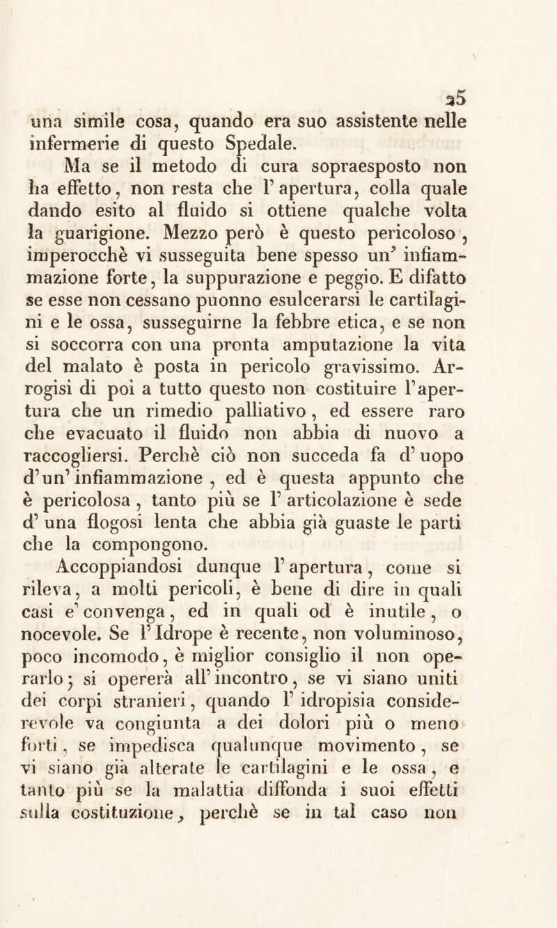 ^5 una simile cosa, quando era suo assistente nelle infermerie di questo Spedale. Ma se il metodo di cura sopraesposto non ha effetto, non resta che l’apertura, colla quale dando esito al fluido si ottiene qualche volta la guarigione. Mezzo però è questo pericoloso , imperocché vi susseguita bene spesso un? infiam- mazione forte, la suppurazione e peggio. E difatto se esse non cessano puonno esulcerarsi le cartilagi- ni e le ossa, susseguirne la febbre etica, e se non si soccorra con una pronta amputazione la vita del malato è posta in pericolo gravissimo. Ar- rogisi di poi a tutto questo non costituire l’aper- tura che un rimedio palliativo , ed essere raro che evacuato il fluido non abbia di nuovo a raccogliersi. Perchè ciò non succeda fa d’uopo d’un’infiammazione , ed è questa appunto che è pericolosa , tanto più se 1’ articolazione è sede d’ una flogosi lenta che abbia già guaste le parti che la compongono. Accoppiandosi dunque l’apertura, come si rileva, a molti pericoli, è bene di dire in quali casi e’ convenga, ed in quali od è inutile , o nocevole. Se l’Idrope è recente, non voluminoso, poco incomodo, è miglior consiglio il non ope- rarlo j si opererà all’ incontro, se vi siano uniti dei corpi stranieri, quando 1’ idropisia conside- revole va congiunta a dei dolori più o meno forti, se impedisca qualunque movimento, se vi siano già alterate le cartilagini e le ossa, e tanto più se la malattia diffonda i suoi effetti sulla costituzione ^ perchè se in tal caso non