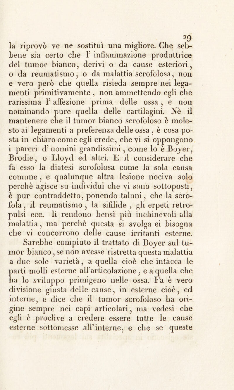 la riprovò ve ne sostituì una migliore. Che seb- bene sia certo che 1’ infiammazione produttrice del tumor bianco, derivi o da cause esteriori, 0 da reumatismo, o da malattia scrofolosa, non e vero però che quella risieda sempre nei lega- menti primitivamente , non ammettendo egli che rarissima V affezione prima delle ossa , e non nominando pure quella delle cartilagini. Nè il mantenere che il tumor bianco scrofoloso è mole- sto ai legamenti a preferenza delle ossa , è cosa po- sta in chiaro come egli crede, che vi si oppongono 1 pareri d’uomini grandissimi, come lo è Boyer, Brodie, o Lloyd ed altri. E il considerare che fa esso la diatesi scrofolosa come la sola causa comune , e qualunque altra lesione nociva solo perchè agisce su individui che vi sono sottoposti, è pur contraddetto, ponendo taluni, che la scro- fola , il reumatismo , la sifilide , gli erpeti retro- pulsi ecc. li rendono bensì piu inchinevoli alla malattia, ma perchè questa si svolga ei bisogna che vi concorrono delle cause irritanti esterne. Sarebbe compiuto il trattato di Boyer sui tu- mor bianco, se non avesse ristretta questa malattia a due sole varietà, a quella cioè che intacca le parti molli esterne alfarticolazione, e a quella che ha lo sviluppo primigeno nelle ossa. Fa è vero divisione giusta delie cause, in esterne cioè, ed interne, e dice che il tumor scrofoloso ha ori- gine sempre nei capi articolari, ma vedesi che egli è proclive a credere essere tutte le cause esterne sottomesse all’interne, e che se queste