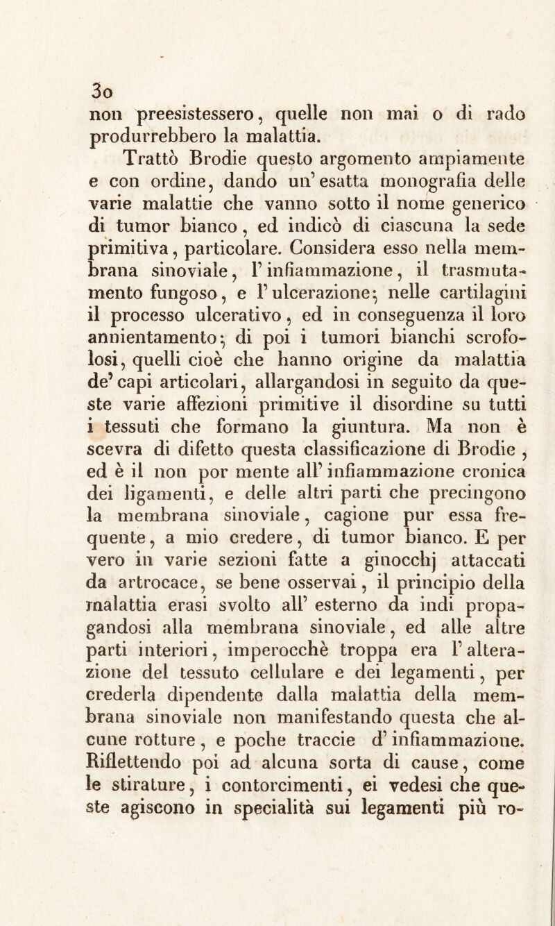 non preesistessero, quelle non mai o di rado produrrebbero la malattia. Trattò Brodie questo argomento ampiamente e con ordine, dando un’esatta monografìa delle varie malattie che vanno sotto il nome generico di tumor bianco, ed indicò di ciascuna la sede primitiva, particolare. Considera esso nella mem- brana sinoviale, l’infiammazione , il trasmuta- mento fungoso, e l’ulcerazione^ nelle cartilagini il processo ulcerativo, ed in conseguenza il loro annientamento ^ di poi i tumori bianchi scrofo- losi, quelli cioè che hanno origine da malattia de’capi articolari, allargandosi in seguito da que- ste varie affezioni primitive il disordine su tutti i tessuti che formano la giuntura. Ma non è scevra di difetto questa classificazione di Brodie , ed è il non por mente all’infiammazione cronica dei ligamenti, e delle altri parti che precingono la membrana sinoviale, cagione pur essa fre- quente , a mio credere, di tumor bianco. E per vero in varie sezioni fatte a ginocchj attaccati da artrocace, se bene osservai, il principio della malattia erasi svolto all’ esterno da indi propa- gandosi alla membrana sinoviale, ed alle altre parti interiori, imperocché troppa era l’altera- zione del tessuto cellulare e dei legamenti, per crederla dipendente dalla malattia delia mem- brana sinoviale non manifestando questa che al- cune rotture , e poche traccie d’infiammazione. Riflettendo poi ad alcuna sorta di cause, come le stirature, i contorcimenti, ei vedesi che que- ste agiscono in specialità sui legamenti più ro-