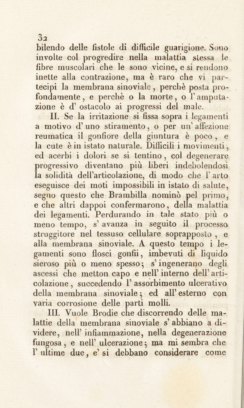 bilendo delle fistole di difficile guarigione. Sono involte col progredire nella malattia stessa le fibre muscolari che le sono vicine, e si rendono inette alla contrazione, ma è raro che vi par- tecipi la membrana sinoviale, perchè posta pro- fondamente, e perchè o la morte, o famputa- zione è d’ ostacolo ai progressi del male. IL Se la irritazione si fissa sopra i legamenti a motivo d’ uno stiramento, o per un’ affezione reumatica il gonfiore della giuntura è poco , e la cute è in istato naturale. Difficili i movimenti, ed acerbi i dolori se si tentino , col degenerare progressivo diventano più liberi indebolendosi la solidità delfarticolazione, di modo che f arto eseguisce dei moti impossibili in istato di salute, segno questo che Brambilla nominò pel primo, e che altri dappoi confermarono, della malattia dei legamenti. Perdurando in tale stato più o meno tempo, s’ avanza in seguito il processo struggitore nel tessuso cellulare soprapposto , e alla membrana sinoviale. A questo tempo i le- gamenti sono flosci gonfii, imbevuti di liquido sieroso più o meno spesso} s’ingenerano degli ascessi che inetton capo e nell’ interno dell’ arti- colazione , succedendo 1’ assorbimento ulcerativo delia membrana sinoviale 5 ed all’ esterno con varia corrosione delle parti molli. III. Vuole Brodie che discorrendo delle ma- lattie della membrana sinoviale s’ abbiano a di- videre, nell’ infiammazione, nella degenerazione fungosa , e nell’ ulcerazione 5 ma mi sembra che 1’ ultime due, e’ si debbano considerare come