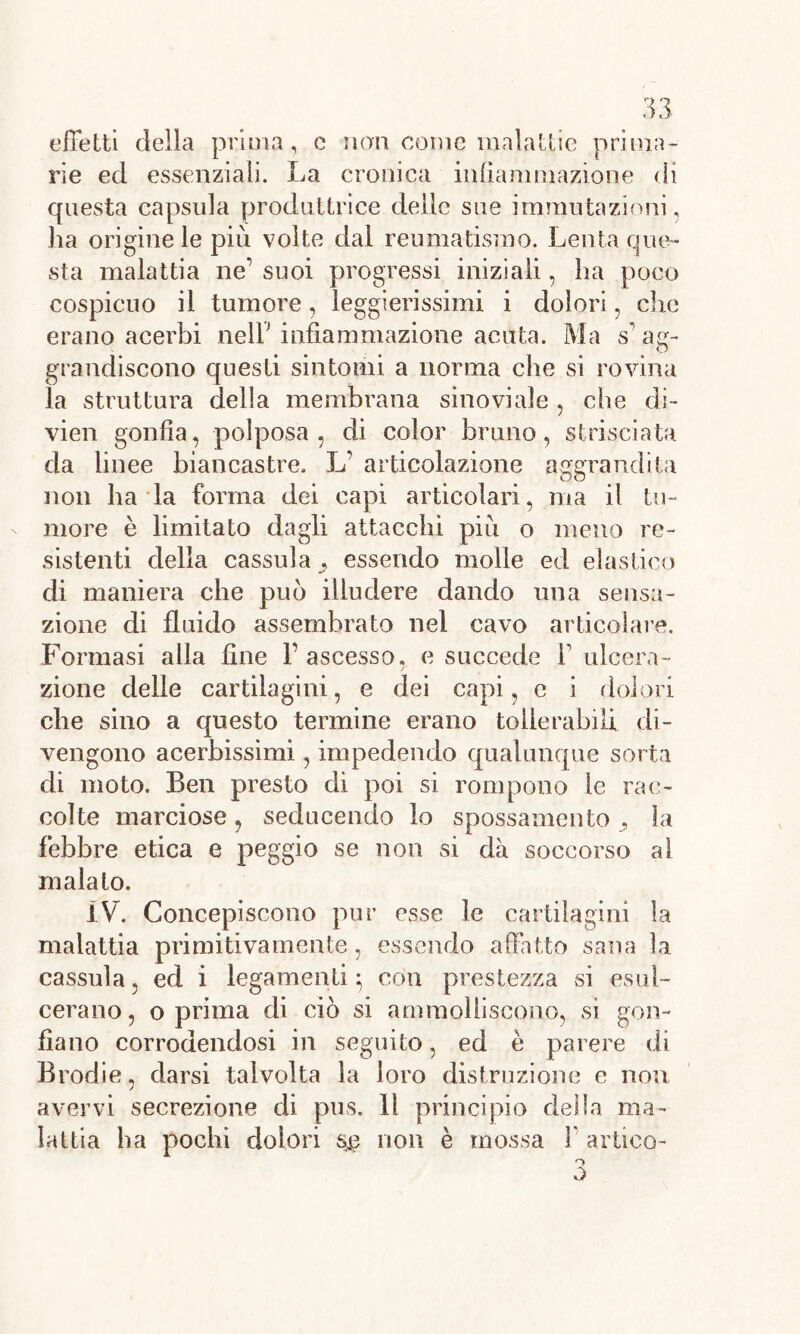 effetti della prima, c non come malattie prima- rie ed essenziali. La cronica infiammazione di questa capsula produttrice delle sue immutazioni, lia origine le più volte dal reumatismo. Lenta que- sta malattia ne’ suoi progressi iniziali , ha poco cospicuo il tumore, leggierissimi i dolori, che erano acerbi nell7 infiammazione acuta. Ma s ae- O grandiscono questi sintomi a norma che si rovina la struttura della membrana sinovi ale , che di- vien gonfia, polposa, di color bruno, strisciata da linee biancastre. L’ articolazione aggrandita non ha la forma dei capi articolari, ma il tu- more è limitato dagli attacchi più o meno re- sistenti della cassida,, essendo molle ed elastico di maniera che può illudere dando una sensa- zione di fluido assembrato nel cavo articolare. Formasi alla fine F ascesso, e succede F ulcera- /■ zione delle cartilagini, e dei capi, c i dolori che sino a questo termine erano tollerabili di- vengono acerbissimi, impedendo qualunque sorta di moto. Ben presto di poi si rompono le rac- colte marciose, seducendo lo spossamento ,, la febbre etica e peggio se non si dà soccorso al malato. IV. Concepiscono pur esse le cartilagini la malattia primitivamente, essendo affatto sana la cassula, ed i legamenti} con prestezza si esul- cerano, o prima di ciò si ammolliscono, sì gon- fiano corrodendosi in seguito, ed è parere di Brodie, darsi talvolta la loro distruzione e non avervi secrezione di pus. 11 principio della ma- lattia ha pochi dolori $$ non è mossa F artico- o o