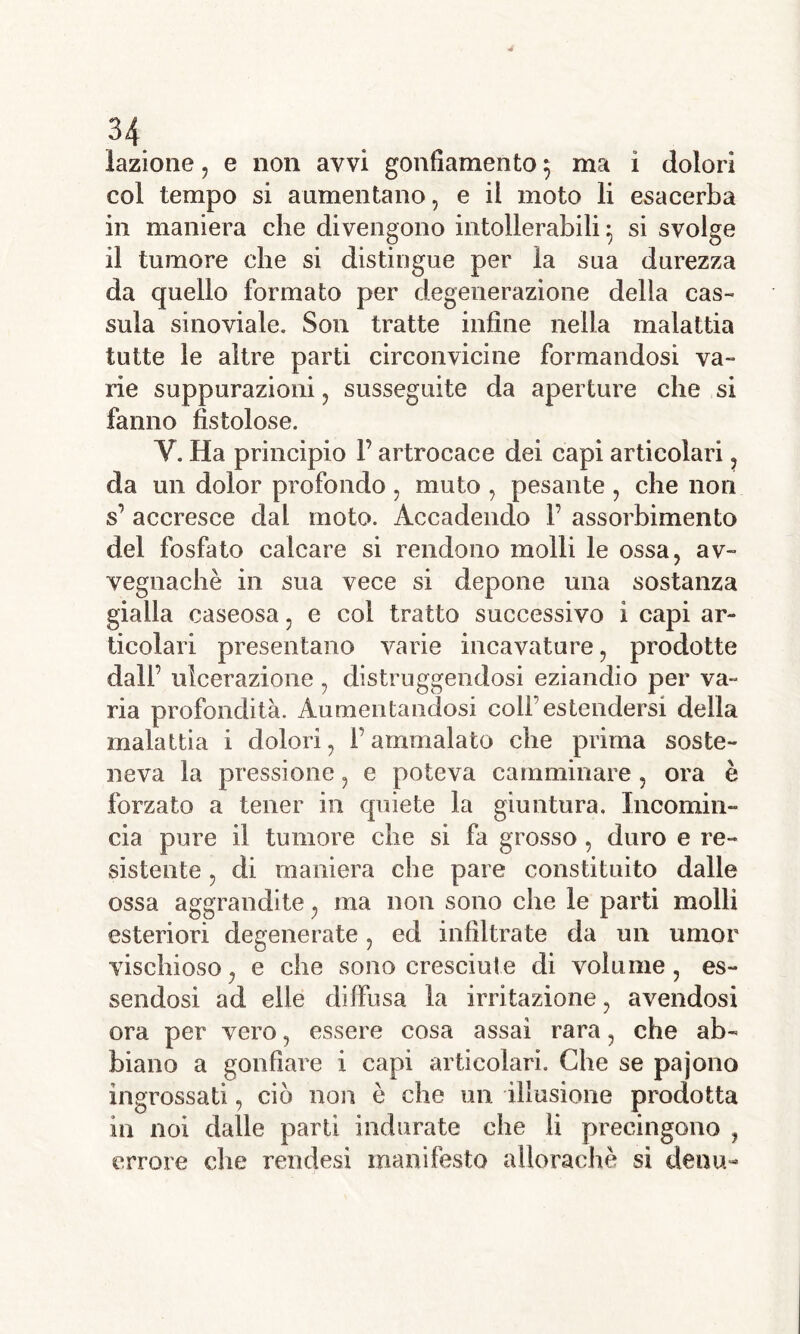 lazione, e non avvi gonfiamento $ ma i dolori col tempo si aumentano, e il moto li esacerba in maniera che divengono intollerabili : si svolge il tumore che si distingue per la sua durezza da quello formato per degenerazione delia cas- sula sinoviale. Son tratte infine nella malattia tutte le altre parti circonvicine formandosi va- ri e suppurazioni, susseguite da aperture che si fanno fistolose. Y. Ha principio F artrocace dei capi articolari, da un dolor profondo , muto , pesante , che non s’ accresce dal. moto. Accadendo F assorbimento del fosfato calcare si rendono molli le ossa, av- vegnaché in sua vece si depone una sostanza gialla caseosa, e col tratto successivo i capi ar- ticolari presentano varie incavature, prodotte dall’ ulcerazione , distruggendosi eziandio per va- ria profondità. Aumentandosi colf estendersi della malattia i dolori, Fammalato che prima soste- neva la pressione, e poteva camminare , ora è forzato a tener in quiete la giuntura. Incomin- cia pure il tumore che si fa grosso , duro e re- sistente , di maniera che pare constituito dalle ossa aggrandite, ma non sono che le parti molli esteriori degenerate, ed infiltrate da un umor vischioso, e che sono cresciute di volume, es- sendosi ad elle diffusa la irritazione, avendosi ora per vero, essere cosa assai rara, che ab- biano a gonfiare i capi articolari. Che se pajono ingrossati, ciò non è che un illusione prodotta in noi dalle parti indurate che li precingono , errore che rendesi manifesto ailorachè si deou-