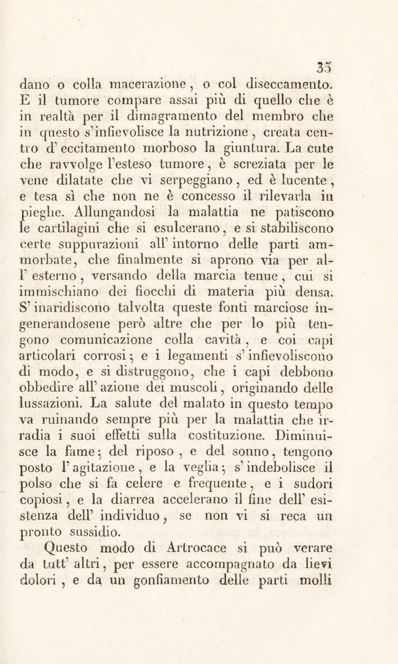 dano o colla macerazione, o col diseccamento. E il tumore compare assai più di quello che è in realtà per il dimagramento del membro che in questo s'infievolisce la nutrizione , creata cen- tro d’eccitamento morboso la giuntura. La cute che ravvolge l’esteso tumore, è screziata per le vene dilatate che vi serpeggiano, ed è lucente , e tesa sì che non ne è concesso il rilevarla in pieghe. Allungandosi la malattia ne patiscono le cartilagini che si esulcerano, e si stabiliscono certe suppurazioni all’ intorno delle parti am- morbate, che finalmente si aprono via per al- F esterno , versando delia marcia tenue , cui si immischiano dei fiocchi di materia più densa. S’inaridiscono talvolta queste fonti marciose in- generandosene però altre che per lo più ten- gono comunicazione colla cavità , e coi capi articolari corrosi ^ e i legamenti s’infievoliscono di modo, e si distruggono, che i capi debbono obbedire all’ azione dei muscoli, originando delle lussazioni. La salute del malato in questo tempo va rumando sempre più per la malattia che ir- radia i suoi effetti sulla costituzione. Diminui- sce la fame : del riposo , e del sonno, tengono posto F agitazione , e la veglia -, s’indebolisce il polso che si fa celere e frequente, e i sudori copiosi, e la diarrea accelerano il fine dell’ esi- stenza dell’ individuo, se non vi si reca un pronto sussidio. Questo modo di Artrocace si può verace da tutt’ altri, per essere accompagnato da lievi dolori , e da un gonfiamento delie parti molli