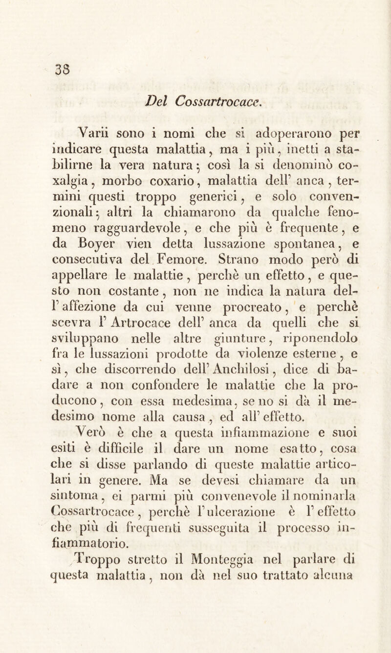 Del Cossartrocace. Varii sono i nomi che si adoperarono per indicare questa malattia, ma i più, inetti a sta» hilirne la vera natura} così la si denomino co- xalgia ? morbo coxario, malattia dell’ anca , ter- mini questi troppo generici, e solo conven- zionali} altri la chiamarono da qualche feno- meno ragguardevole, e che più è frequente, e da Boyer vien detta lussazione spontanea. e consecutiva del Femore. Strano modo però di appellare le malattie , perche un effetto, e que- sto non costante, non ne indica la natura del- l’affezione da cui venne procreato, e perchè scevra l’Àrtrocace dell’ anca da quelli che si sviluppano nelle altre giunture , riponendolo fra le lussazioni prodotte da violenze esterne , e sì , che discorrendo dell’ Anchilosi, dice di ba- dare a non confondere le malattie che la pro- ducono , con essa medesima, se no si dà il me- desimo nome alla causa , ed all effetto. Vero è che a questa infiammazione e suoi esiti è difficile il dare un nome esatto, cosa che si disse parlando di queste malattie artico- lari in genere. Ma se devesi chiamare da un sintonia, ei panni più convenevole il nominarla Cossartrocace, perchè l’ulcerazione è l’effetto che più di frequenti susseguita il processo in- fiammatorio. Troppo stretto il Monteggia nel parlare di questa malattia, non dà nel suo trattato alcuna