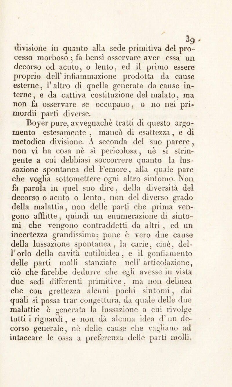 cesso morboso } fa bensì osservare aver essa un decorso od acuto, o lento, ed il primo essere proprio dell’ infiammazione prodotta da cause esterne, f altro di quella generata da cause in- terne, e da cattiva costituzione del malato, ma non fa osservare se occupano, o no nei pri- mordii parti diverse. Boyer pure, avvegnaché tratti dì questo argo- mento estesamente , mancò di esattezza, e di metodica divisione. A seconda del suo parere , non vi ha cosa nè sì pericolosa, nè sì strin- gente a cui debbiasi soccorrere quanto la lus- sazione spontanea del Femore, alla quale pare che voglia sottomettere ogni altro sintomo. Non fa parola in quel suo dire, della diversità del decorso o acuto o lento, non del diverso grado della malattia, non delle parti che prima ven- gono afflitte, quindi un enumerazione di sinto- mi che vengono contraddetti da altri , ed un incertezza grandissima^ pone è vero due cause della lussazione spontanea, la carie, cioè, del- l’orlo della cavità cotiloidea, e il gonfiamento delle parti molli stanziate nell’ articolazione, ciò che farebbe dedurre che egli avesse in vista due sedi differenti primitive, ma non delinea che con grettezza alcuni pochi sintomi, dai quali si possa trar congettura, da quale delle due malattie è generata la lussazione a cui rivolge tutti i riguardi, e non dà alcuna idea d’ un de- corso generale, nè delie cause che vagliano ad intaccare le ossa a preferenza delle parti molli,