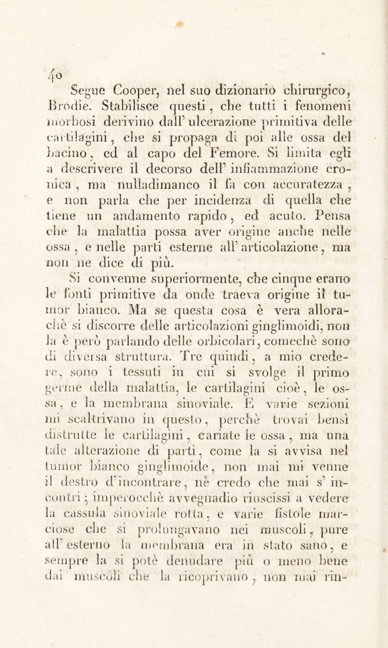 Segue Cooper, nel suo dizionario chirurgico, Brodie. Stabilisce questi, che tutti i fenomeni morbosi derivino dall’ulcerazione primitiva delle cartilagini, che si propaga di poi alle ossa del bacino, ed al capo del Femore. Si limita egli a descrivere il decorso dell’ infiammazione cro- nica , ma nulladimanco il fa con accuratezza 7 e non parla che per incidenza di quella che tiene un andamento rapido, ed acuto. Pensa che la malattia possa aver origine anche nelle ossa, e nelle parti esterne all’ articolazione, ma non ne dice di piu. Sì convenne superiormente, che cinque erano le fonti primitive da onde traeva origine il tu- oi or bianco. Ma se questa cosa è vera allora- die si discorre delle articolazioni gingìimoidi, non la è però parlando delle orbicolari, eomechè sono di diversa struttura. Tre quindi, a mio crede- re, sono i tessuti in cui si svolge il primo germe della malattia, le cartilagini cioè, le os- sa , e la membrana sino vi a le. E varie sezioni mi scaltrivano in questo, perchè trovai bensì distrutte le cartilagini, cariate le ossa , ma una tale alterazione di parti, come la si avvisa nel tumor bianco ginglimoide, non mai mi venne il destro d’incontrare, nè credo che mai s’ in- contri ;7 imperocché avvegnadio riuscissi a vedere ved» la cassala sinovia le rotta, e varie fìstole mar- ciose che si prolungavano nei muscoli y pure all’esterno la membrana era in stato sano, e sempre la si potè denudare piu o meno bene dai muscoli clic la ricoprivano . non mai ria-