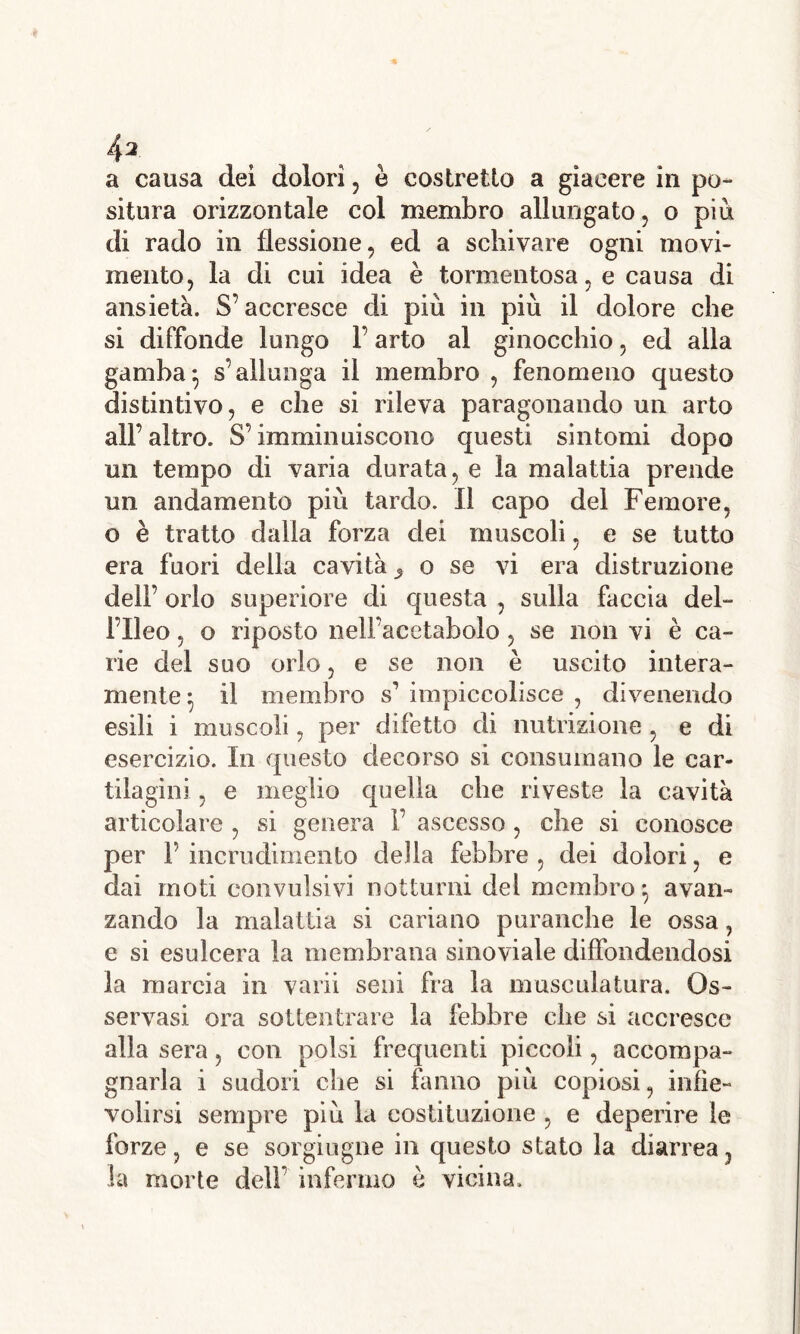 /|2 a causa dei dolori , è costretto a giacere in po- situra orizzontale col membro allungato , o più di rado in flessione, ed a schivare ogni movi- mento, la di cui idea è tormentosa, e causa di ansietà. S’accresce di più in più il dolore che si diffonde lungo 1’ arto al ginocchio, ed alla gamba• s’allunga il membro , fenomeno questo distintivo, e che si rileva paragonando un arto all’altro. S’imminuiscono questi sintomi dopo un tempo di varia durata, e la malattia prende un andamento più tardo. Il capo del Femore, o è tratto dalia forza dei muscoli, e se tutto era fuori della cavità, o se vi era distruzione dell’ orlo superiore di questa , sulla faccia del- l’Ileo , o riposto nell’acetabolo, se non vi è ca- rie del suo orlo, e se non è uscito intera- mente ^ il membro s’ impiccolisce , divenendo esili i muscoli, per difetto di nutrizione , e di esercizio. In questo decorso si consumano le car- tilagini , e meglio quella che riveste la cavità articolare , si genera 1’ ascesso, che si conosce per F incrudimento della febbre , dei dolori, e dai moti convulsivi notturni del membro*, avan- zando la malattia si cariano puranche le ossa, e si esulcera la membrana sinoviale diffondendosi la marcia in varii seni fra la muscolatura. Os- servasi ora sottentrare la febbre che si accresce alla sera, con polsi frequenti piccoli, accompa- gnarla i sudori che si fanno più copiosi, infie- volirsi sempre più la costituzione , e deperire le forze, e se sorgiugne in questo stato la diarrea , la morie dell’ infermo è vicina.