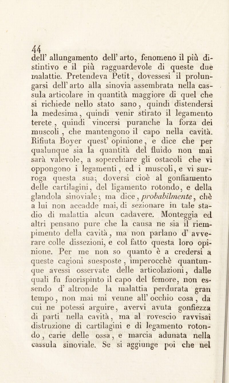 dell’ allungamento dell’ arto, fenomeno il più di- stintivo e il piu ragguardevole di queste due malattie. Pretendeva Petit, dovessesi il prolun- garsi dell’ arto alla sinovia assembrata nella cas- sida articolare in quantità maggiore di quel che si richiede nello stato sano, quindi distendersi la medesima, quindi venir stirato il legamento terete , quindi vincersi puranche la forza dei muscoli , che mantengono il capo nella cavità. Rifiuta Boyer quest’ opinione, e dice che per qualunque sia la quantità del fluido non mai sarà valevole, a soperchiare gli ostacoli che vi oppongono i legamenti, ed i muscoli, e vi sur- roga questa sua:, doversi cioè al gonfiamento delle cartilagini, del ligamento rotondo, e della glandola sino viale} ma dice , probabilmente, chè a lui non accadde mai, di sezionare in tale sta- dio di malattia alcun cadavere. Monteggia ed altri pensano pure che la causa ne sia il riem- pimento della cavità, ma non parlano d’ avve- rare colle dissezioni, e col fatto questa loro opi- nione. Per me non so quanto è a credersi a queste cagioni suesposte , imperocché quantun- que avessi osservate delle articolazioni, dalle quali fu fuorispinto il capo del femore, non es- sendo d’ altronde la malattia perdurata gran tempo , non mai mi venne all’ occhio cosa , da cui ne potessi arguire, avervi avuta gonfiezza di parti nella cavità, ma al rovescio ravvisai distruzione di cartilagini e di legamento roton- do , carie delle ossa, e marcia adunata nella cassida sinoviale. Se si aggiunge poi che nei