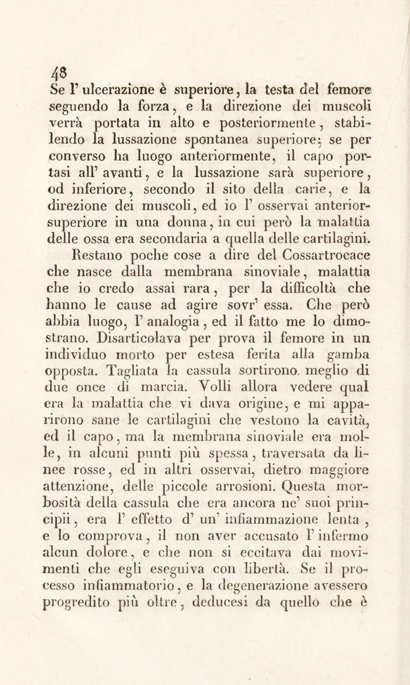 Se F ulcerazione è superiore, la testa del femore seguendo la forza, e la direzione dei muscoli verrà portata in alto e posteriormente, stabi- lendo la lussazione spontanea superiore} se per converso lia luogo anteriormente, il capo por- tasi all’ avanti, e la lussazione sarà superiore, od inferiore, secondo il sito della carie, e la direzione dei muscoli, ed io F osservai anterior- superiore in una donna, in cui però la malattia delle ossa era secondaria a quella delle cartilagini. Restano poche cose a dire del Cossartrocace che nasce dalla membrana sino viale, malattia che io credo assai rara, per la difficoltà che hanno le cause ad agire sovr’ essa. Che però abbia luogo, F analogia, ed il fatto me lo dimo- strano. Disarticolava per prova il femore in un individuo morto per estesa ferita alla gamba opposta. Tagliata la cassida sortirono, meglio di due once di marcia. Volli allora vedere qual era la malattia che vi dava origine, e mi appa- rirono sane le cartilagini che vestono la cavità, ed il capo, ma la membrana sinoviale era mol- le, in alcuni punti più spessa , traversata da li- nee rosse, ed in altri osservai, dietro maggiore attenzione, delle piccole arrosioni. Questa mor- bosità della cassida che era ancora ne’ suoi prin- cipii, era F effetto d’ un' infiammazione lenta , e lo comprova, il non aver accusato F infermo alcun dolore, e che non si eccitava dai movi- menti che egli eseguiva con libertà. Se il pro- cesso infiammatorio, e la degenerazione avessero progredito più oltre, deducesi da quello che è