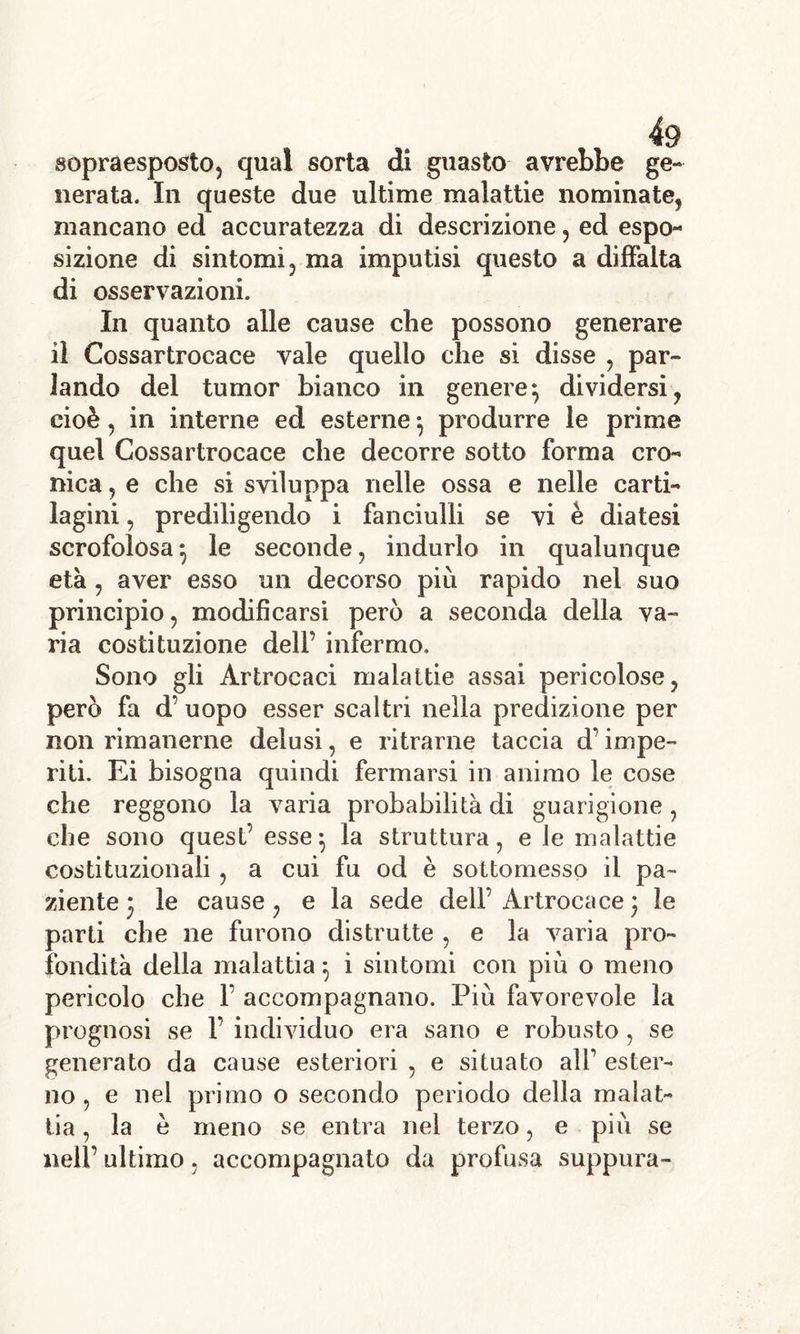 sopraesposto, qual sorta di guasto avrebbe ge- nerata. In queste due ultime malattie nominate, mancano ed accuratezza di descrizione, ed espo- sizione di sintomi, ma imputisi questo a diffalta di osservazioni. In quanto alle cause che possono generare il Cossartrocace vale quello che si disse , par- lando del tumor bianco in genere-, dividersi, cioè, in interne ed esterne -, produrre le prime quel Cossartrocace che decorre sotto forma cro- nica , e che si sviluppa nelle ossa e nelle carti- lagini , prediligendo i fanciulli se vi è diatesi scrofolosa*, le seconde, indurlo in qualunque età , aver esso un decorso più rapido nel suo principio, modificarsi però a seconda della va- ria costituzione dell’ infermo. Sono gli Àrtrocaci malattie assai pericolose, però fa d’ uopo esser scaltri nella predizione per non rimanerne delusi, e ritrarne taccia d’impe- riti. Ei bisogna quindi fermarsi in animo le cose che reggono la varia probabilità di guarigione, che sono quest’ esse} la struttura, e le malattie costituzionali , a cui fu od è sottomesso il pa- ziente 3 le cause, e la sede dell’ Artrocace ) le parti che ne furono distrutte , e la varia pro- fondità della malattia} i sintomi con più o meno pericolo che 1’ accompagnano. Più favorevole la prognosi se 1’ individuo era sano e robusto, se generato da cause esteriori , e situato ali’ ester- no , e nel primo o secondo periodo della malat- tia , la è meno se entra nel terzo, e più se nell’ ultimo, accompagnato da profusa suppura-