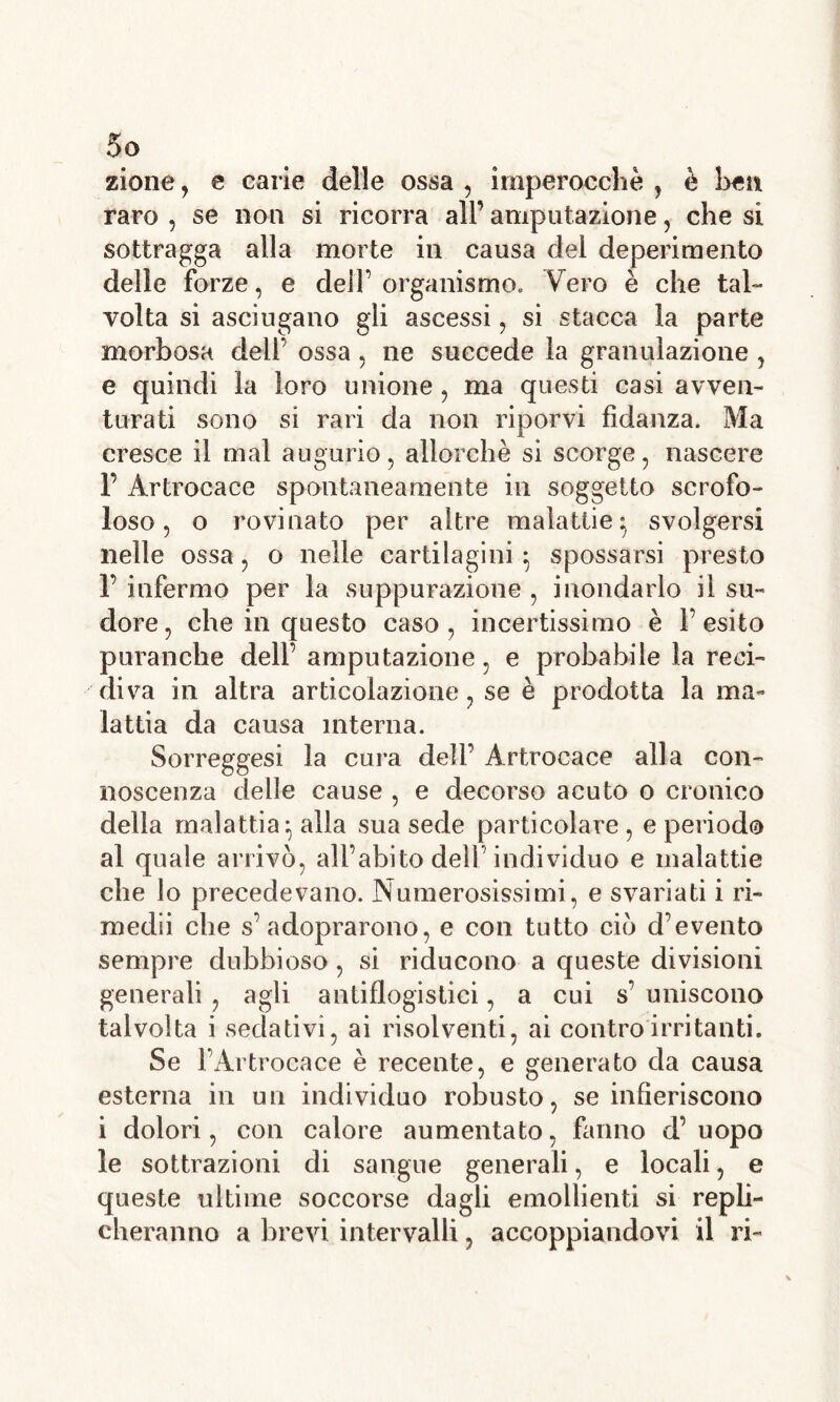 5° zione, e carie delle ossa , imperocché , è ben raro , se non si ricorra all’ amputazione, che si sottragga alla morte in causa del deperimento delle forze, e dell’ organismo. Vero è che tal- volta si asciugano gli ascessi, si stacca la parte morbosa dell’ ossa, ne succede la granulazione , e quindi la loro unione , ma questi casi avven- turati sono si rari da non riporvi fidanza. Ma cresce il mal augurio, allorché si scorge, nascere 1’ Àrtrocace spontaneamente in soggetto scrofo- loso , o rovinato per altre malattie} svolgersi nelle ossa, o nelle cartilagini 5 spossarsi presto 1’ infermo per la suppurazione , inondarlo il su- dore, che in questo caso, incertissimo è l’esito puranche dell’ amputazione, e probabile la reci- diva in altra articolazione, se è prodotta la ma- lattia da causa interna. Sorreggesi la cura dell’ Àrtrocace alla con- noscenza delle cause , e decorso acuto 0 cronico della malattia^ alla sua sede particolare, e periodo al quale arrivò, all’abito dell’individuo e malattie che lo precedevano. Numerosissimi, e svariati i ri- medii che s’ adoprarono, e con tutto ciò d’evento sempre dubbioso, si riducono a queste divisioni generali , agli antiflogistici, a cui s’ uniscono talvolta i sedativi, ai risolventi, ai contro irritanti. Se FÀrtrocace è recente, e generato da causa esterna in un individuo robusto, se infieriscono i dolori, con calore aumentato, fanno d’uopo le sottrazioni di sangue generali, e locali, e queste ultime soccorse dagli emollienti si repli- cheranno a brevi intervalli, accoppiandovi il ri-