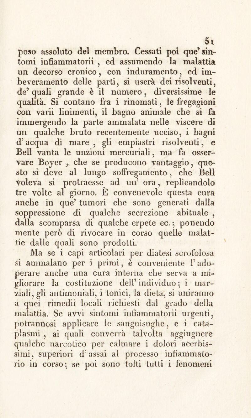 Si poso assoluto del membro. Cessati poi que’ sin- tomi infiammatorii , ed assumendo la malattia un decorso cronico , con induramento, ed im- beveramento delle parti, si userà dei risolventi, de’ quali grande è il numero, diversissime le qualità. Si contano fra i rinomati, le fregagioni con varii linimenti, il bagno animale che si fa immergendo la parte ammalata nelle viscere di un qualche bruto recentemente ucciso, i bagni d’acqua di mare , gli empiastri risolventi, e Bell vanta le unzioni mercuriali, ma fa osser- vare Boyer 9 che se producono vantaggio, que- sto si deve al lungo soffregamento, che Bell voleva si protraesse ad un’ ora, replicandolo tre volte al giorno. E convenevole questa cura anche in que’ tumori che sono generati dalla soppressione di qualche secrezione abituale , dalla scomparsa di qualche erpete ec. $ ponendo niente però di rivocare in corso quelle malat- tie dalie quali sono prodotti. Ma se i capi articolari per diatesi scrofolosa si ammalano per i primi, è conveniente Fado- perare anche una cura interna che serva a mi- gliorare la costituzione dell’individuo^ i mar- viali, gli antimoniali, i tonici, la dieta, si uniranno a quei rimedii locali richiesti dal grado delia malattia. Se avvi sintomi infiammatorii urgenti, potrannosi applicare le sanguisughe, e i cata- plasmi , ai quali converrà talvolta aggiugnere qualche narcotico per calmare i dolori acerbis- simi, superiori d’assai al processo infiammato- rio in corso*, se poi sono tolti tutti i fenomeni