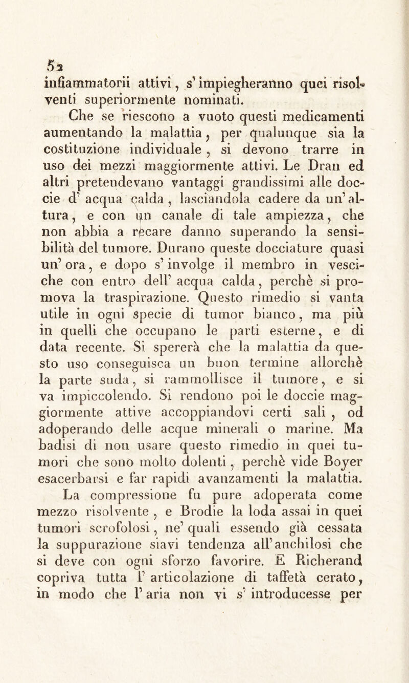 infiammatomi attivi, s’ impiegheranno quei risola venti superiormente nominati. Che se riescono a vuoto questi medicamenti aumentando la malattia , per qualunque sia la costituzione individuale , si devono trarre in uso dei mezzi maggiormente attivi. Le Dran ed altri pretendevano vantaggi grandissimi alle doc- cie d’acqua calda, lasciandola cadere da un’al- tura , e con un canale di tale ampiezza, che non abbia a rècare danno superando la sensi- bilità del tumore. Durano queste docciature quasi un’ ora, e dopo s’involge il membro in vesci- che con entro dell’ acqua calda, perchè si pro- mova la traspirazione. Questo rimedio si vanta utile in ogni specie di tumor bianco, ma più in quelli che occupano le parti esterne, e di data recente. Si spererà che la malattia da que- sto uso conseguisca un buon termine allorché la parte suda, si rammollisce il tumore, e si va impiccolendo. Si rendono poi le doccie mag- giormente attive accoppiandovi certi sali , od adoperando delle acque minerali o marine. Ma badisi di non usare questo rimedio in quei tu- mori che sono molto dolenti, perchè vide Boyer esacerbarsi e far rapidi avanzamenti la malattia. La compressione fu pure adoperata come mezzo risolvente , e Brodie la loda assai in quei tumori scrofolosi, ne’ quali essendo già cessata la suppurazione siavi tendenza all’anchilosi che si deve con ogni sforzo favorire. £ Richerand copriva tutta 1’ articolazione di taffetà cerato, in modo che V aria non vi s’ introducesse per