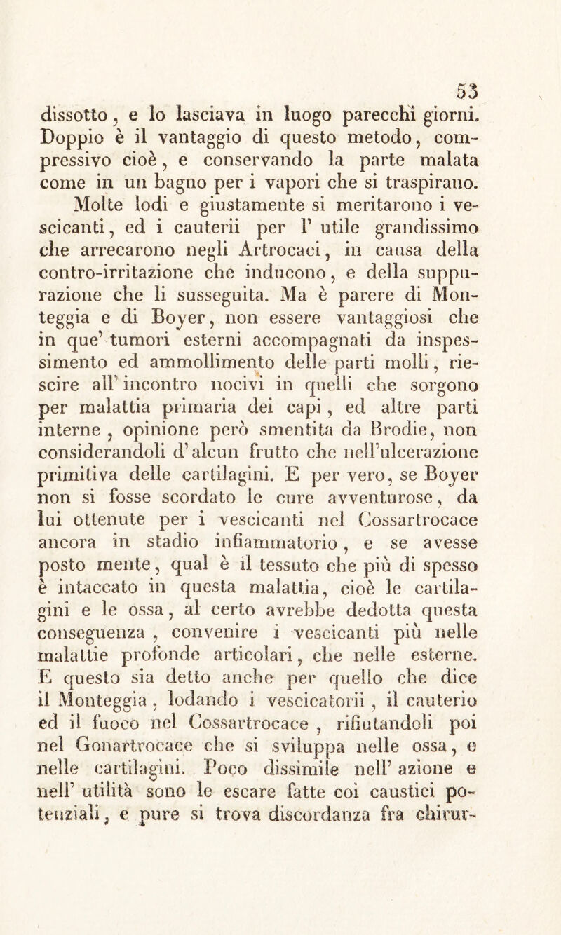 3* aJ» kJ dissotio 5 e lo lasciava in luogo parecchi giorni. Doppio è il vantaggio di questo metodo, com- pressivo cioè, e conservando la parte malata come in un bagno per i vapori che si traspirano. Molte lodi e giustamente si meritarono i ve- scicanti , ed i cauterii per Y utile grandissimo che arrecarono negli Artrocaci, in causa della contro-irritazione che inducono, e della suppu- razione che li susseguita. Ma è parere di Mon- teggia e di Boyer, non essere vantaggiosi che in que’ tumori esterni accompagnati da inspes- si mento ed ammollimento delle parti molli, rie- scire all’ incontro nocivi in quelli che sorgono per malattia primaria dei capi , ed altre parti interne , opinione però smentita da Brodie, non considerandoli d’alcun frutto che nelFulcerazione primitiva delle cartilagini. E per vero, se Boyer non si fosse scordato le cure avventurose, da lui ottenute per i vescicanti nel Cossartrocace ancora in stadio infiammatorio, e se avesse posto mente, qual è fi tessuto che più di spesso è intaccato in questa malattia, cioè le cartila- gini e le ossa, al certo avrebbe dedotta questa conseguenza , convenire i vescicanti più nelle malattie profonde articolari, che nelle esterne, E questo sia detto anche per quello che dice il Monteggia , lodando i vescicatorii , il cauterio ed il fuoco nel Cossartrocace , rifiutandoli poi nel Gonartrocaee che si sviluppa nelle ossa, e nelle cartilagini. Poco dissimile nell’ azione e KJ nell’ utilità sono le escare fatte coi caustici po- tenziali , e pure si trova discordanza fra chicm-