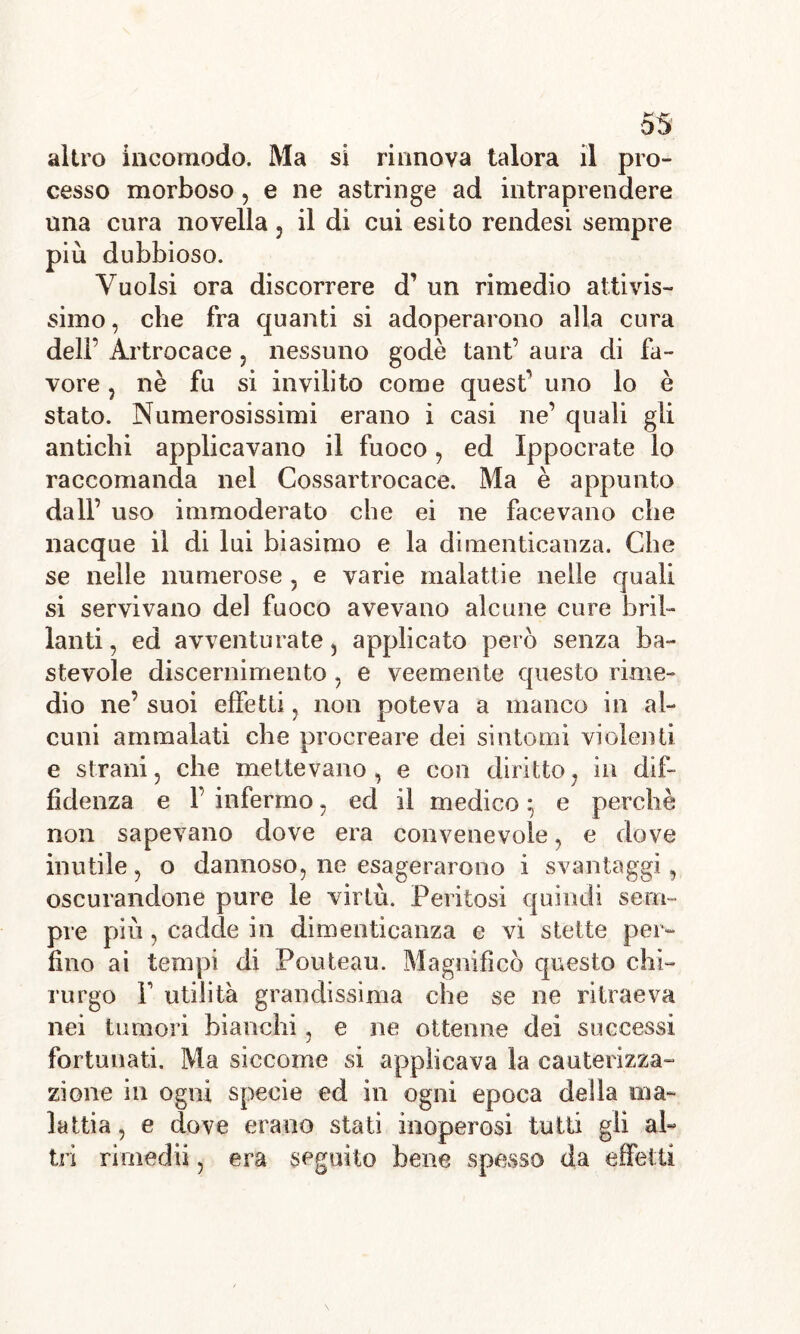 altro incomodo. Ma si rinnova talora il pro- cesso morboso, e ne astringe ad intraprendere una cura novella, il di cui esito rendesi sempre più dubbioso. Vuoisi ora discorrere d’ un rimedio attivis- simo , che fra quanti si adoperarono alla cura dell’ Artrocace, nessuno godè tant’ aura di fa- vore ? nè fu si invilito come quest uno lo è stato. Numerosissimi erano i casi ne quali gii antichi applicavano il fuoco , ed ìppocrate lo raccomanda nel Cossartrocace. Ma è appunto dall’ uso immoderato che ei ne facevano che nacque il di lui biasimo e la dimenticanza. Che se nelle numerose , e varie malattie nelle quali si servivano del fuoco avevano alcune cure bril- lanti , ed avventurate, applicato però senza ba- stevole discernimento , e veemente questo rime- dio ne’ suoi effetti , non poteva a manco in al- cuni ammalati che procreare dei sintomi violenti e strani, che mettevano, e con diritto, in dif- fidenza e F infermo, ed il medico ^ e perchè non sapevano dove era convenevole, e dove inutile, o dannoso, ne esagerarono i svantaggi, oscurandone pure le virtù. Peritosi quindi sem- pre più, cadde in dimenticanza e vi stette per- fino ai tempi di Pouteau. Magnificò questo chi- rurgo F utilità grandissima che se ne ritraeva nei tumori bianchi, e ne ottenne dei successi fortunati. Ma siccome si applicava la cauterizza- zione in ogni specie ed in ogni epoca della ma- lattia, e dove erano stati inoperosi tutti gli al- tri rimedii, era seguito bene spesso da effetti