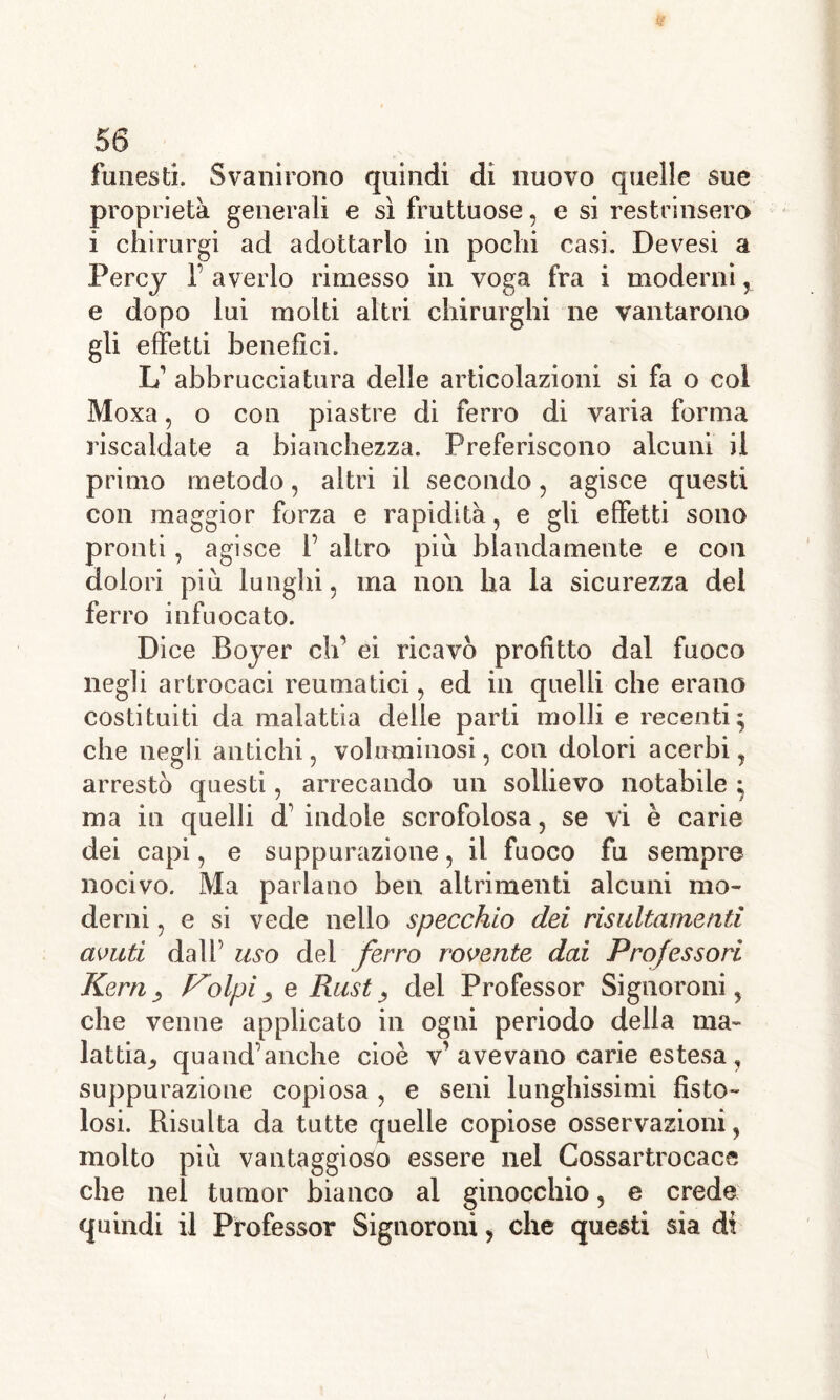 funesti. Svanirono quindi di nuovo quelle sue proprietà generali e sì fruttuose, e si restrinsero i chirurgi ad adottarlo in pochi casi. Devesi a Percy T averlo rimesso in voga fra i moderni, e dopo lui molti altri chirurghi ne vantarono gli effetti benefici. L’ abbr uccia tura delle articolazioni si fa o col Moxa, o con piastre di ferro di varia forma riscaldate a bianchezza. Preferiscono alcuni il primo metodo, altri il secondo, agisce questi con maggior forza e rapidità, e gli effetti sono pronti, agisce 1’ altro piu blandamente e con dolori piu lunghi, ma non ha la sicurezza del ferro infuocato. Dice Boyer eh' ei ricavò profitto dal fuoco negli artrocaci reumatici, ed in quelli che erano costituiti da malattia delie parti molli e recenti; che negli antichi, voluminosi , con dolori acerbi, arrestò questi, arrecando un sollievo notabile ; ma in quelli d’indole scrofolosa, se vi è carie dei capi, e suppurazione, il fuoco fu sempre nocivo. Ma parlano ben altrimenti alcuni mo- derni , e si vede nello specchio dei risultamenti avuti dall uso del ferro rovente dai Professori Kern, rolpi, e Rust, del Professor Signoroni, che venne applicato in ogni periodo della ma- lattia^ quand’anche cioè v’ avevano carie estesa , suppurazione copiosa , e seni lunghissimi fisto- losi. Risulta da tutte quelle copiose osservazioni, molto piu vantaggioso essere nel Cossartrocace che nel tumor bianco al ginocchio, e crede quindi il Professor Signoroni, che questi sia di