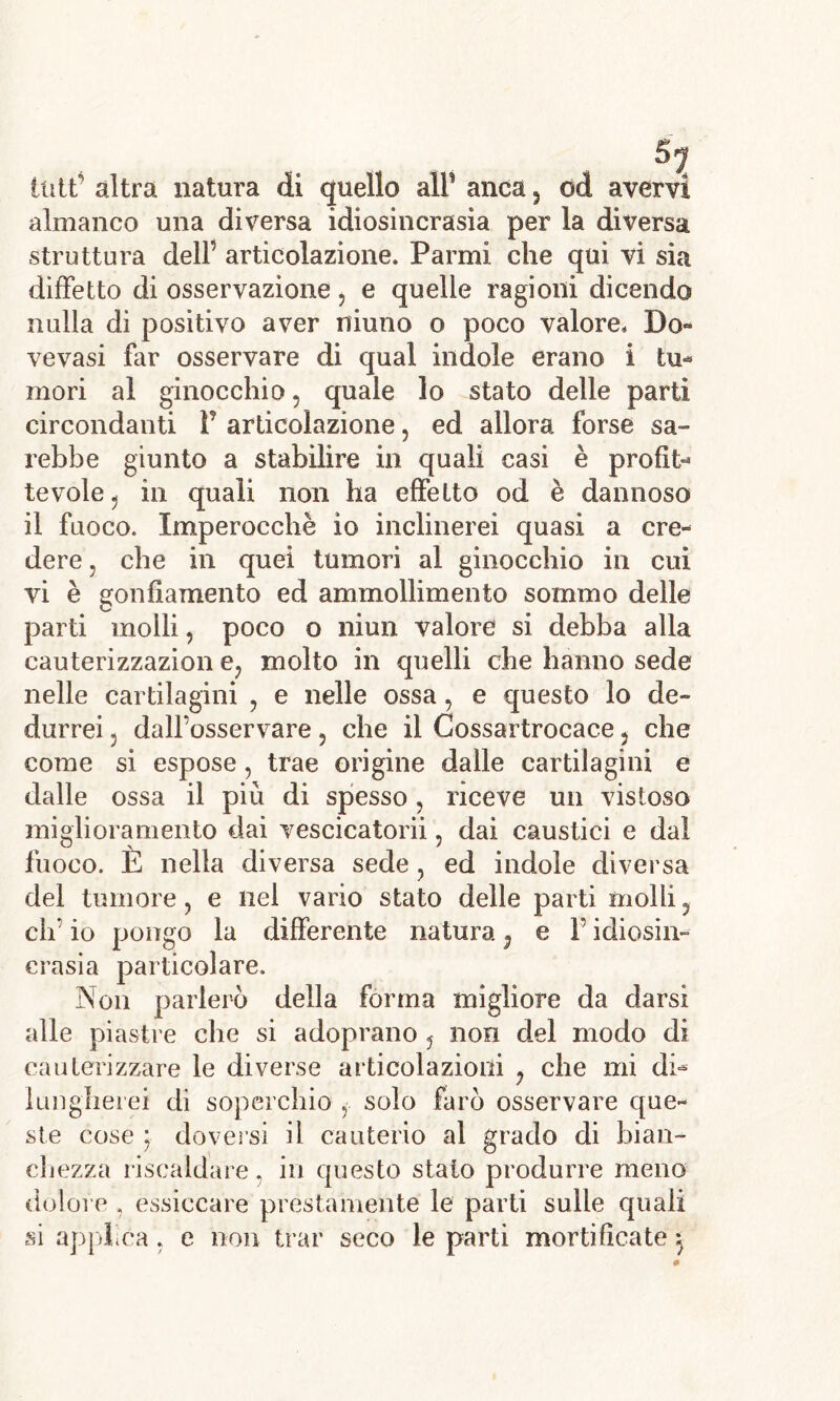 ititt’ altra natura di quello alF anca , od avervi almanco una diversa idiosincrasìa per la diversa struttura delF articolazione. Parmi che qui vi sia diffetto di osservazione , e quelle ragioni dicendo nulla di positivo aver niuno o poco valore. Do- vevasi far osservare di qual indole erano i tu- mori al ginocchio, quale lo stato delle partì circondanti V articolazione, ed allora forse sa- rebbe giunto a stabilire in quali casi è profit- tevole, in quali non ha effetto od è dannoso il fuoco. Imperocché io inclinerei quasi a cre- dere , che in quei tumori al ginocchio in cui vi è gonfiamento ed ammollimento sommo delle parti molli, poco o niun valore si debba alla cauterizzazion e? molto in quelli che hanno sede nelle cartilagini ? e nelle ossa, e questo lo de- durrei 3 dall’osservare, che il Cossartrocace 5 che come si espose, trae origine dalle cartilagini e dalle ossa il più di spesso, riceve un vistoso miglioramento dai vescicatorii, dai caustici e dal fuoco. E nella diversa sede, ed indole diversa del tumore, e nel vario stato delle parti molli 5 eh’ io pongo la differente natura ^ e V idiosin- crasia particolare. Non parlerò della forma migliore da darsi alle piastre che si adoprano , non del modo di cauterizzare le diverse articolazioni , che mi di- lungherei di soperchio , solo farò osservare que- ste cose ; doversi il cauterio al grado di bian- chezza riscaldare. in questo stato produrre meno dolore , essiccare prestamente le parti sulle quali si applica, e non trar seco le parti mortificate}