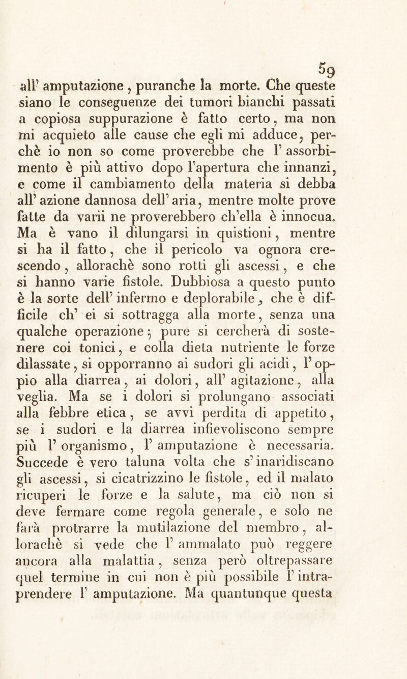 alP amputazione , puranche la morte. Che queste siano le conseguenze dei tumori bianchi passati a copiosa suppurazione è fatto certo, ma non mi acquieto alle cause che egli mi adduce; per- chè io non so come proverebbe che F assorbi- mento è più attivo dopo l’apertura che innanzi, e come il cambiamento della materia si debba all’azione dannosa dell’aria, mentre molte prove fatte da varìi ne proverebbero ch’ella è innocua. Ma è vano il dilungarsi in quistioni, mentre si ha il fatto, che il pericolo va ognora ere- scendo , allorachè sono rotti gli ascessi, e che si hanno varie fìstole. Dubbiosa a questo punto è la sorte dell’infermo e deplorabile che è dif- fìcile eh’ ei si sottragga alla morte, senza una qualche operazione 5 pure si cercherà di soste- nere coi tonici, e colla dieta nutriente le forze dilassate , si opporranno ai sudori gli acidi, P op- pio alla diarrea, ai dolori, all’ agitazione, alla veglia. Ma se i dolori si prolungano associati alla febbre etica , se avvi perdita di appetito, se i sudori e la diarrea infievoliscono sempre più P organismo, 1’ amputazione è necessaria. Succede è vero taluna volta che s’inaridiscano gli ascessi, si cicatrizzino le fìstole, ed il malato ricuperi le forze e la salute, ma ciò non si deve fermare come regola generale, e solo ne farà protrarre la mutilazione del membro, al- lorachè si vede che F ammalato può reggere ancora alla malattia, senza però oltrepassare quel termine in cui non è piu possibile F intra- prendere F amputazione. Ma quantunque questa